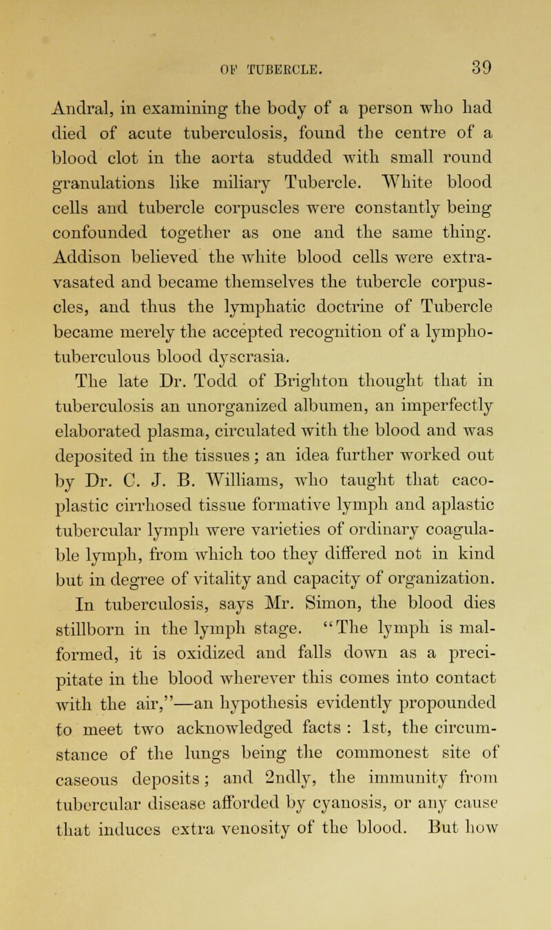 Andral, in examining the body of a person who had died of acute tuberculosis, found the centre of a blood clot in the aorta studded with small round granulations like miliary Tubercle. White blood cells and tubercle corpuscles were constantly being confounded together as one and the same thing. Addison believed the white blood cells were extra- vasated and became themselves the tubercle corpus- cles, and thus the lymphatic doctrine of Tubercle became merely the accepted recognition of a lympho- tuberculous blood dyscrasia. The late Dr. Todd of Brighton thought that in tuberculosis an unorganized albumen, an imperfectly elaborated plasma, circulated with the blood and was deposited in the tissues; an idea further worked out by Dr. C. J. B. Williams, who taught that caco- plastic cirrhosed tissue formative lymph and aplastic tubercular lymph were varieties of ordinary coagula- ble lymph, from which too they differed not in kind but in degree of vitality and capacity of organization. In tuberculosis, says Mr. Simon, the blood dies stillborn in the lymph stage. The lymph is mal- formed, it is oxidized and falls down as a preci- pitate in the blood wherever this comes into contact with the air,—an hypothesis evidently propounded to meet two acknowledged facts : 1st, the circum- stance of the lungs being the commonest site of caseous deposits; and 2ndly, the immunity from tubercular disease afforded by cyanosis, or any cause that induces extra venosity of the blood. But how