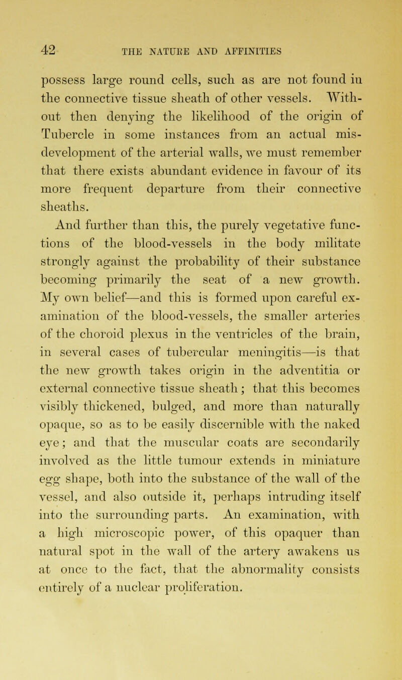 possess large round cells, such as are not found iu the connective tissue sheath of other vessels. With- out then denying the likelihood of the origin of Tubercle in some instances from an actual mis- development of the arterial walls, we must remember that there exists abundant evidence in favour of its more frequent departure from their connective sheaths. And further than this, the purely vegetative func- tions of the blood-vessels in the body militate strongly against the probability of their substance becoming primarily the seat of a new growth. My own belief—and this is formed upon careful ex- amination of the blood-vessels, the smaller arteries of the choroid plexus in the ventricles of the brain, in several cases of tubercular meningitis—is that the new growth takes origin in the adventitia or external connective tissue sheath; that this becomes visibly thickened, bulged, and more than naturally opaque, so as to be easily discernible with the naked eye; and that the muscular coats are secondarily involved as the little tumour extends in miniature egg shape, both into the substance of the wall of the vessel, and also outside it, perhaps intruding itself into the surrounding parts. An examination, with a high microscopic power, of this opaquer than natural spot in the wall of the artery awakens us at once to the fact, that the abnormality consists entirely of a nuclear proliferation.