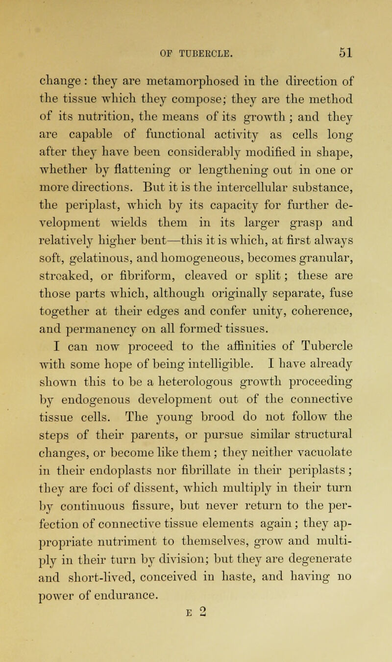 change : they are metamorphosed in the direction of the tissue which they compose; they are the method of its nutrition, the means of its growth ; and they are capable of functional activity as cells long after they have been considerably modified in shape, whether by flattening or lengthening out in one or more directions. But it is the intercellular substance, the periplast, which by its capacity for further de- velopment wields them in its larger grasp and relatively higher bent—this it is which, at first always soft, gelatinous, and homogeneous, becomes granular, streaked, or fibriform, cleaved or split; these are those parts which, although originally separate, fuse together at their edges and confer unity, coherence, and permanency on all formed tissues. I can now proceed to the affinities of Tubercle with some hope of being intelligible. I have already shown this to be a heterologous growth proceeding by endogenous development out of the connective tissue cells. The young brood do not follow the steps of their parents, or pursue similar structural changes, or become like them; they neither vacuolate in their endoplasts nor fibrillate in their periplasts; tbey are foci of dissent, which multiply in their turn by continuous fissure, but never return to the per- fection of connective tissue elements again; they ap- propriate nutriment to themselves, grow and multi- ply in their turn by division; but they are degenerate and short-lived, conceived in haste, and having no power of endurance. E 2