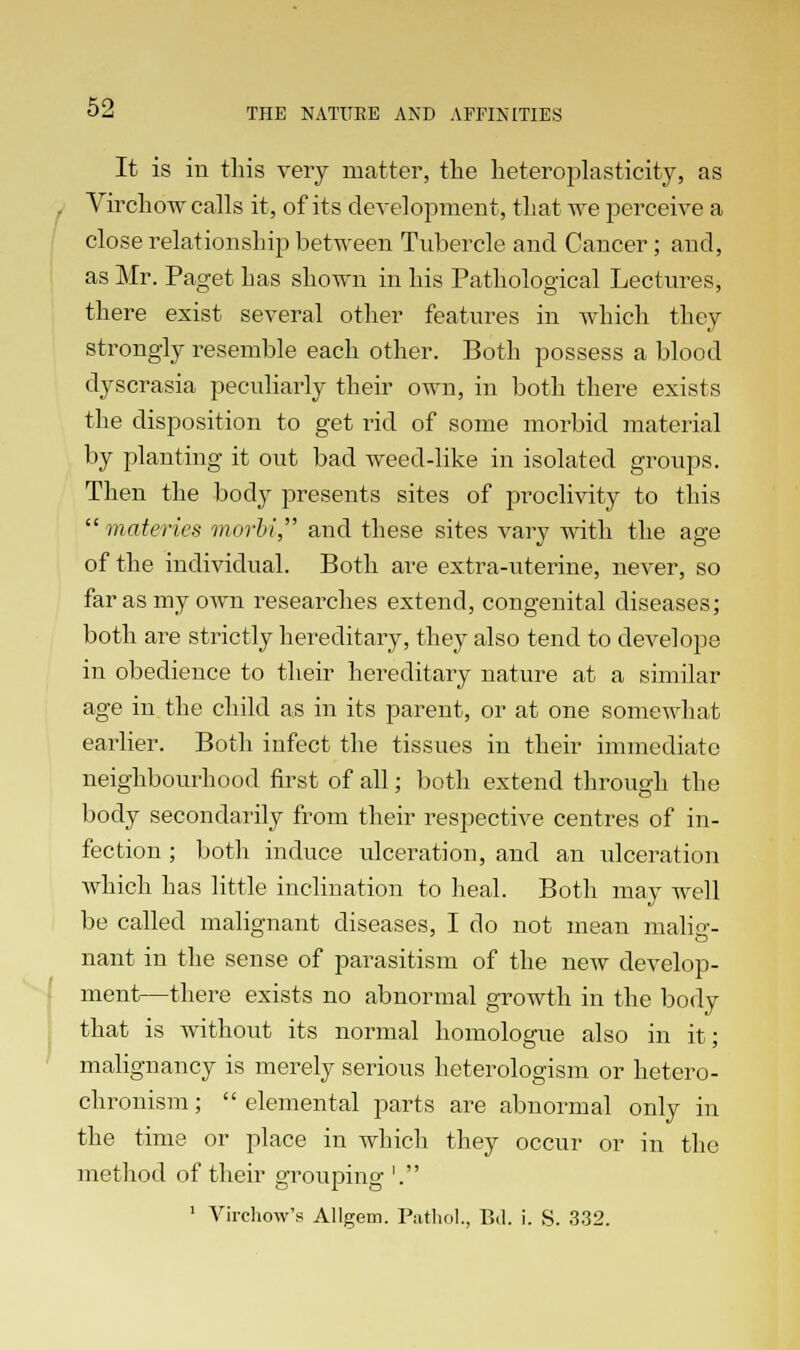 It is in this very matter, the heteroplasticity, as Virchow calls it, of its development, that we perceive a close relationship between Tubercle and Cancer; and, as Mr. Paget Las shown in his Pathological Lectures, there exist several other features in which they strongly resemble each other. Both possess a blood dyscrasia peculiarly their own, in both there exists the disposition to get rid of some morbid material by planting it out bad weed-like in isolated groups. Then the body presents sites of proclivity to this  materies morbi, and these sites vary with the age of the individual. Both are extra-uterine, never, so far as my own researches extend, congenital diseases; both are strictly hereditary, they also tend to develope in obedience to their hereditary nature at a similar age in the child as in its parent, or at one somewhat earlier. Both infect the tissues in their immediate neighbourhood first of all; both extend through the body secondarily from their respective centres of in- fection ; both induce ulceration, and an idceration Avhich has little inclination to heal. Both may well be called malignant diseases, I do not mean malig- nant in the sense of parasitism of the new develop- ment—there exists no abnormal growth in the body that is without its normal homologue also in it; malignancy is merely serious heterologism or hetero- chronism; elemental parts are abnormal only in the time or place in which they occur or in the method of their grouping '. 1 Virchow's Allgem. Pathol., Bel. i. S. 332.