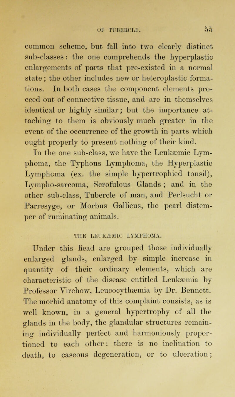 common scheme, but fall into two clearly distinct sub-classes : the one comprehends the hyperplastic enlargements of parts that pre-existed in a normal state ; the other includes new or heteroplastic forma- tions. In both cases the component elements pro- ceed out of connective tissue, and are in themselves identical or highly similar; but the importance at- taching to them is obviously much greater in the event of the occurrence of the growth in parts which ought properly to present nothing of their kind. In the one sub-class, we have the Leukamiic Lym- phoma, the Typhous Lymphoma, the Hyperplastic Lymphoma (ex. the simple hypertrophied tonsil), Lympho-sarcoma, Scrofulous Glands; and in the other sub-class, Tubercle of man, and Perlsucht or Parresyge, or Morbus Gallicus, the pearl distem- per of ruminating animals. THE LEUKEMIC LYMPHOMA. Under this head are grouped those individually enlarged glands, enlarged by simple increase in quantity of their ordinary elements, which are characteristic of the disease entitled Leukaemia by Professor Virchow, Leucocythaemia by Dr. Bennett. The morbid anatomy of this complaint consists, as is well known, in a general hypertrophy of all the glands in the body, the glandular structures remain- ing individually perfect and harmoniously propor- tioned to each other: there is no inclination to death, to caseous degeneration, or to ulceration;