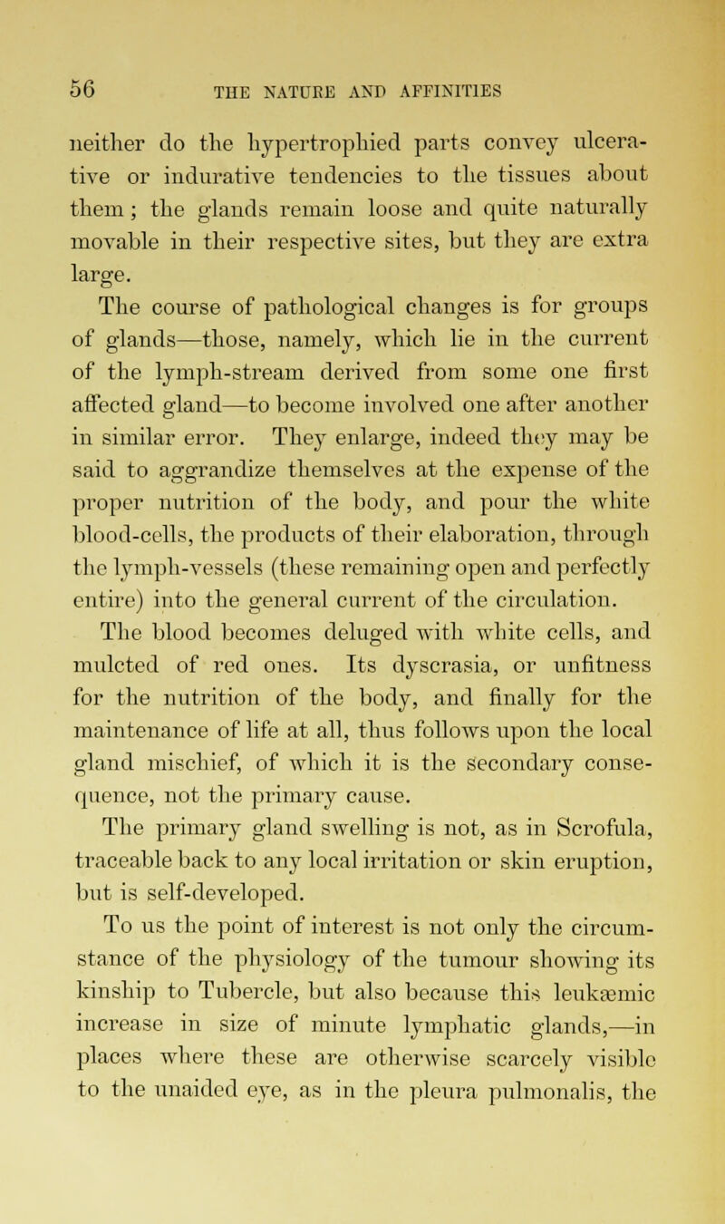 neither do the hypertrophied parts convey ulcera- tive or indurative tendencies to the tissues about them; the glands remain loose and quite naturally movable in their respective sites, but they are extra large. The course of pathological changes is for groups of glands—those, namely, which lie in the current of the lymph-stream derived from some one first affected gland—to become involved one after another in similar error. They enlarge, indeed they may be said to aggrandize themselves at the expense of the proper nutrition of the body, and pour the white blood-cells, the products of their elaboration, through the lymph-vessels (these remaining open and perfectly entire) into the general current of the circulation. The blood becomes deluged with white cells, and mulcted of red ones. Its dyscrasia, or unfitness for the nutrition of the body, and finally for the maintenance of life at all, thus follows upon the local gland mischief, of which it is the secondary conse- quence, not the primary cause. The primary gland swelling is not, as in Scrofula, traceable back to any local irritation or skin eruption, but is self-developed. To us the point of interest is not only the circum- stance of the physiology of the tumour showing its kinship to Tubercle, but also because this leukasmic increase in size of minute lymphatic glands,—in places where these are otherwise scarcely visible to the unaided eye, as in the pleura pulmonalis, the