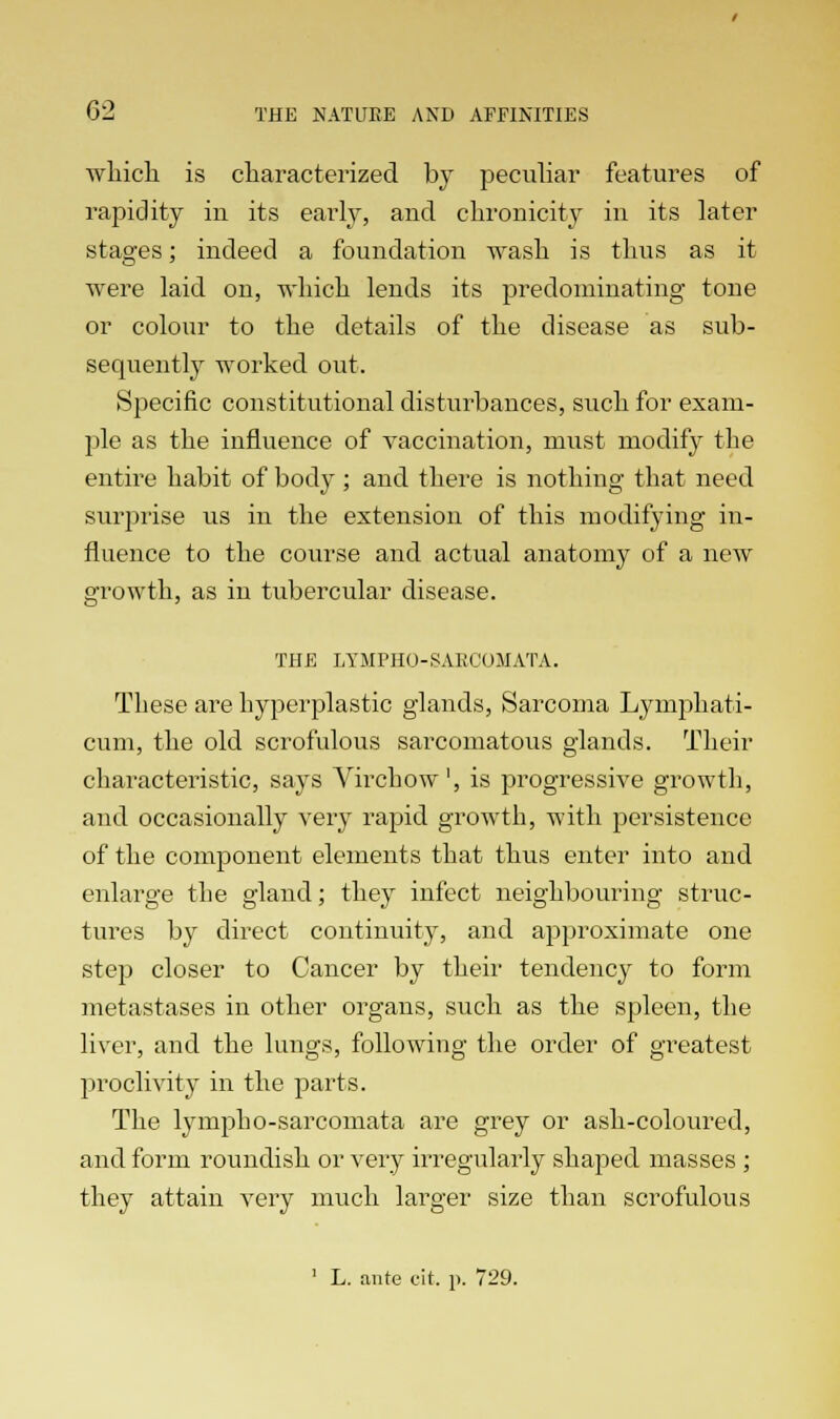 which is characterized by peculiar features of rapidity in its early, and chronicity in its later stages; indeed a foundation wash is thus as it were laid on, which lends its predominating tone or colour to the details of the disease as sub- sequently worked out. Specific constitutional disturbances, such for exam- ple as the influence of vaccination, must modify the entire habit of body; and there is nothing that need surprise us in the extension of this modifying in- fluence to the course and actual anatomy of a new growth, as in tubercular disease. THE LYMPH0-SARC0MATA. These are hyperplastic glands, Sarcoma Lymphati- cum, the old scrofulous sarcomatous glands. Their characteristic, says Vrrchow', is progressive growth, and occasionally very rapid growth, with persistence of the component elements that thus enter into and enlarge the gland; they infect neighbouring struc- tures by direct continuity, and approximate one step closer to Cancer by their tendency to form metastases in other organs, such as the spleen, the liver, and the lungs, following the order of greatest proclivity in the parts. The lympho-sarcomata are grey or ash-coloured, and form roundish or very irregularly shaped masses ; they attain very much larger size than scrofulous 1 L. ante cit. p. 729.