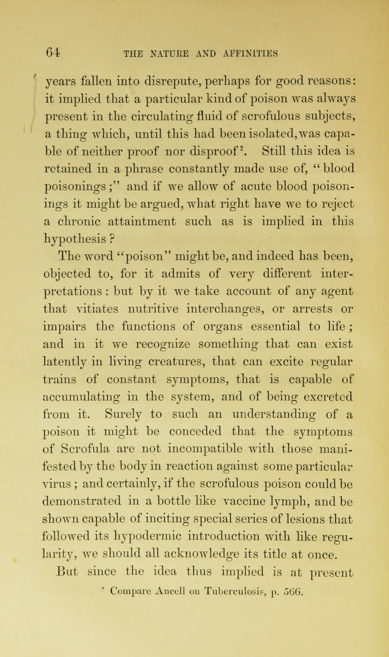 years fallen into disrepute, perhaps for good reasons: it implied that a particular kind of poison was always present in the circulating fluid of scrofulous subjects, a thing which, until this had been isolated, was capa- ble of neither proof nor disproof2. Still this idea is retained in a phrase constantly made use of,  blood poisonings; and if we allow of acute blood poison- ings it might be argued, what right have we to reject a chronic attaintment such as is implied in this hypothesis ? The word poison might be, and indeed has been, objected to, for it admits of very different inter- pretations : but by it we take account of any agent that vitiates nutritive interchanges, or arrests or impairs the functions of organs essential to life ; and in it we recognize something that can exist latently in living creatures, that can excite regular trains of constant symptoms, that is capable of accumulating in the system, and of being excreted from it. Surely to such an understanding of a poison it might be conceded that the symptoms of Scrofula are not incompatible with those mani- fested by the body in reaction against some particular virus; and certainly, if the scrofulous poison could be demonstrated in a bottle like vaccine lymph, and be shown capable of inciting special series of lesions that followed its hypodermic introduction with like regu- larity, we should all acknowledge its title at once. But since the idea thus implied is at present Compare Anccll on Tuberculosis, p. 566.