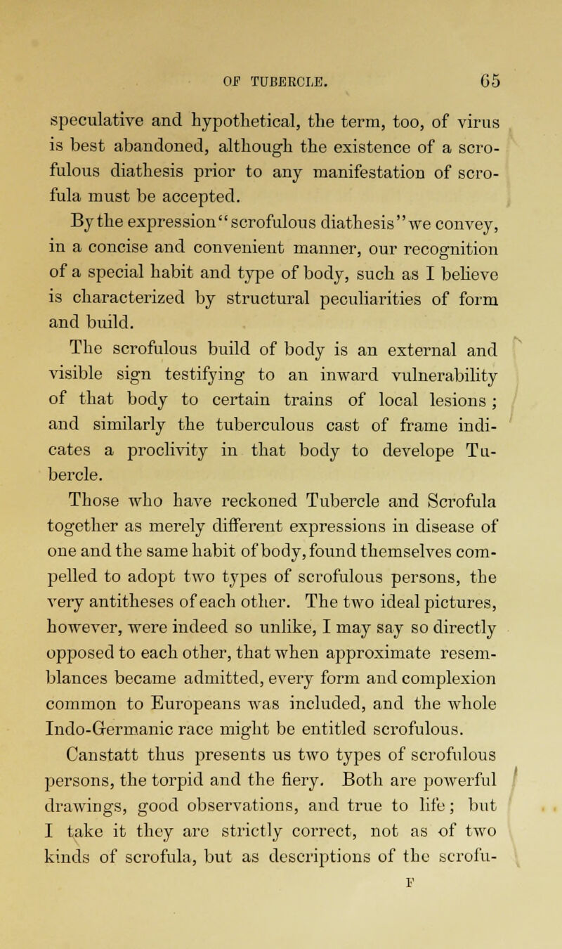 speculative and hypothetical, the term, too, of virus is best abandoned, although the existence of a scro- fulous diathesis prior to any manifestation of scro- fula must be accepted. Bythe expressionscrofulous diathesiswe convey, in a concise and convenient manner, our recognition of a special habit and type of body, such as I believe is characterized by structural peculiarities of form and build. The scrofulous build of body is an external and visible sign testifying to an inward vulnerability of that body to certain trains of local lesions; and similarly the tuberculous cast of frame indi- cates a proclivity in that body to develope Tu- bercle. Those who have reckoned Tubercle and Scrofula together as merely different expressions in disease of one and the same habit of body, found themselves com- pelled to adopt two types of scrofulous persons, the very antitheses of each other. The two ideal pictures, however, were indeed so unlike, I may say so directly opposed to each other, that when approximate resem- blances became admitted, every form and complexion common to Europeans was included, and the whole Indo-Grermanic race might be entitled scrofulous. Canstatt thus presents us two types of scrofulous persons, the torpid and the fiery. Both are powerful drawings, good observations, and true to life; but I take it they are strictly correct, not as of two kinds of scrofula, but as descriptions of the scrofu- F