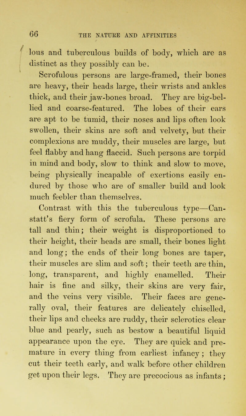 lous and tuberculous builds of body, which are as distinct as they possibly can be. Scrofulous persons are large-framed, their bones are heavy, their heads large, their wrists and ankles thick, and their jaw-bones broad. They are big-bel- lied and coarse-featured. The lobes of their ears are apt to be tumid, their noses and lips often look swollen, their skins are soft and velvety, but their complexions are muddy, their muscles are large, but feel flabby and hang flaccid. Such persons are torpid in mind and body, slow to think and slow to move, being physically incapable of exertions easily en- dured by those who are of smaller build and look much feebler than themselves. Contrast with this the tuberculous type—Can- statt's fiery form of scrofula. These persons are tall and thin; their weight is disproportioned to their height, their heads are small, their bones light and long; the ends of their long bones are taper, their muscles are slim and soft; their teeth are thin, long, transparent, and highly enamelled. Their hair is fine and silky, their skins are very fair, and the veins very visible. Their faces are gene- rally oval, their features are delicately chiselled, their lips and cheeks are ruddy, their sclerotics clear blue and pearly, such as bestow a beautiful liquid appearance upon the eye. They are quick and pre- mature in every thing from earliest infancy; they cut their teeth early, and walk before other children get upon their legs. They are precocious as infants;