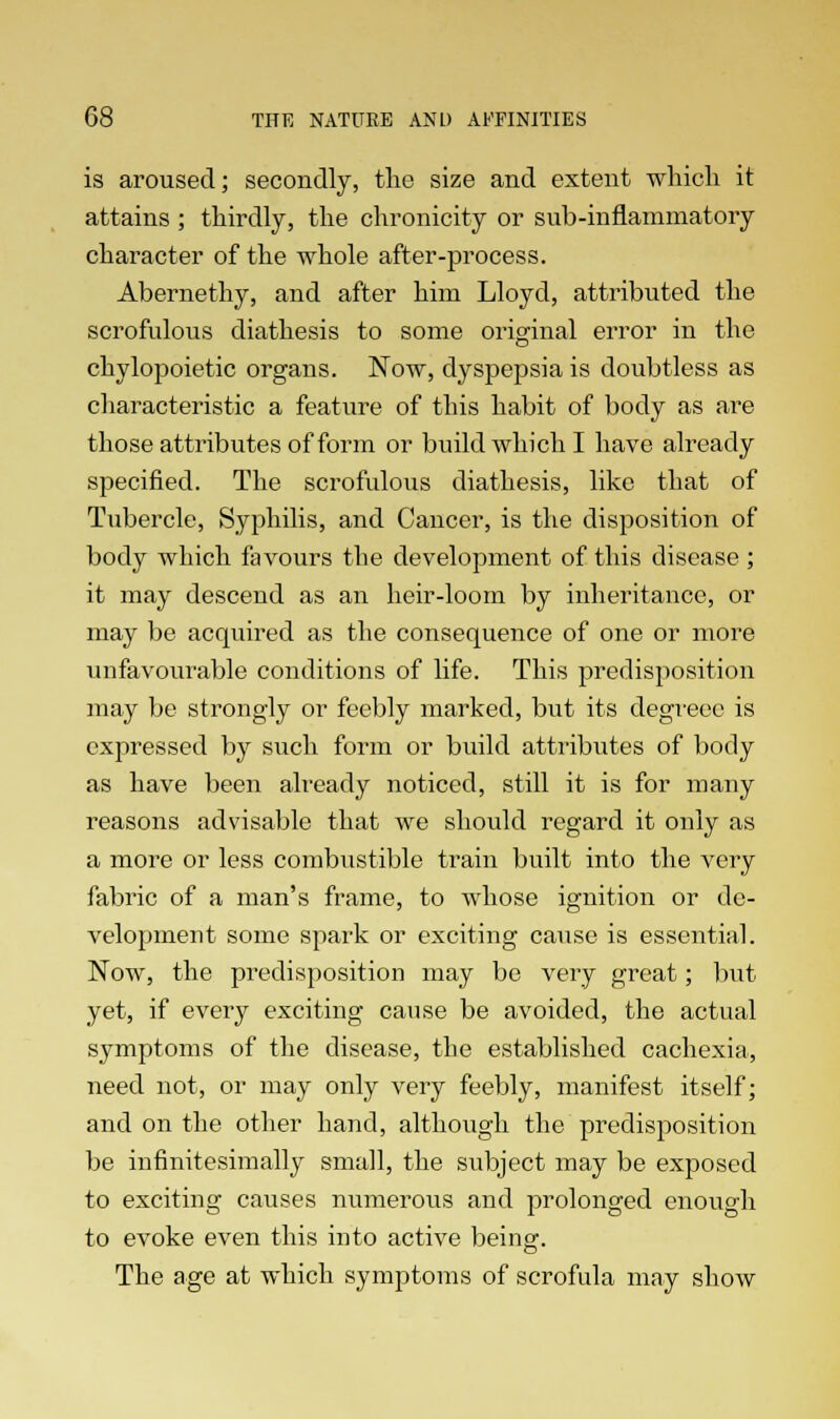 is aroused; secondly, the size and extent which it attains ; thirdly, the chronicity or sub-inflammatory character of the whole after-process. Abernethy, and after him Lloyd, attributed the scrofulous diathesis to some original error in the chylopoietic organs. Now, dyspepsia is doubtless as characteristic a feature of this habit of body as are those attributes of form or build which I have already specified. The scrofulous diathesis, like that of Tubercle, Syphilis, and Cancer, is the disposition of body which favours the development of this disease ; it may descend as an heir-loom by inheritance, or may be acquired as the consequence of one or more unfavourable conditions of life. This predisposition may be strongly or feebly marked, but its degreec is expressed by such form or build attributes of body as have been already noticed, still it is for many reasons advisable that we should regard it only as a more or less combustible train built into the very fabric of a man's frame, to whose ignition or de- velopment some spark or exciting cause is essential. Now, the predisposition may be very great; but yet, if every exciting cause be avoided, the actual symptoms of the disease, the established cachexia, need not, or may only very feebly, manifest itself; and on the other hand, although the predisposition be infinitesimally small, the subject may be exposed to exciting causes numerous and prolonged enough to evoke even this into active being. The age at which symptoms of scrofula may show