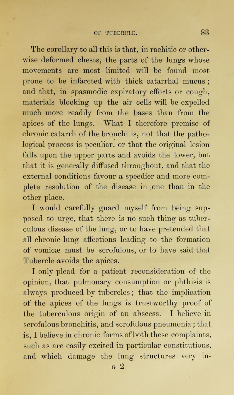 The corollary to all this is that, in rachitic or other- wise deformed chests, the parts of the lungs whose movements are most limited will be found most prone to be infarcted with thick catarrhal mucus; and that, in spasmodic expiratory efforts or cough, materials blocking up the air cells will be expelled much more readily from the bases than from the apices of the lungs. What I therefore premise of chronic catarrh of the bronchi is, not that the patho- logical process is peculiar, or that the original lesion falls upon the upper parts and avoids the lower, but that it is generally diffused throughout, and that the external conditions favour a speedier and more com- plete resolution of the disease in one than in the other place. I would carefully guard myself from being sup- posed to urge, that there is no such thing as tuber- culous disease of the lung, or to have pretended that all chronic lung affections leading to the formation of vomicae must be scrofulous, or to have said that Tubercle avoids the apices. I only plead for a patient reconsideration of the opinion, that pulmonary consumption or phthisis is always produced by tubercles; that the implication of the apices of the lungs is trustworthy proof of the tuberculous origin of an abscess. I believe in scrofulous bronchitis, and scrofulous pneumonia; that is, I believe in chronic forms of both these complaints, such as are easily excited in particular constitutions, and which damage the lung structures very in- g 2