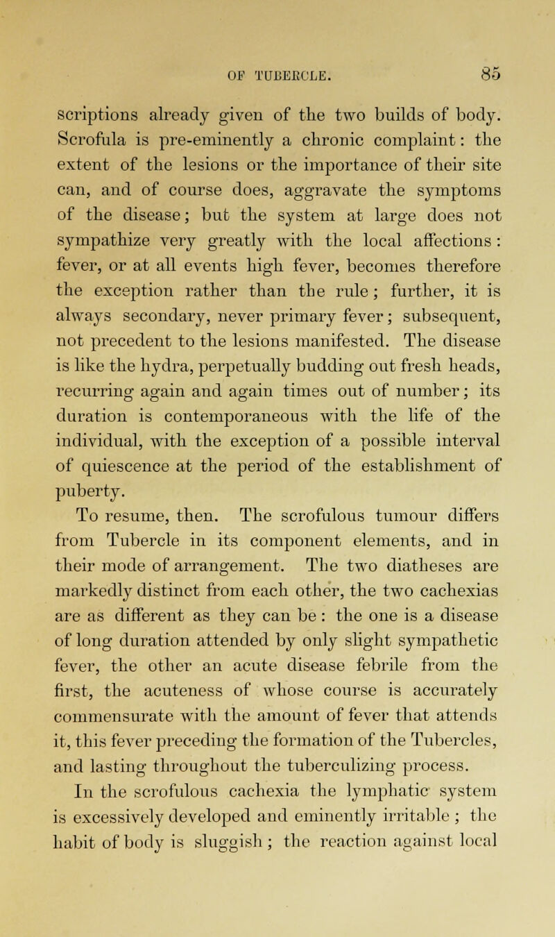 scriptions already given of the two builds of body. Scrofula is pre-eminently a chronic complaint: the extent of the lesions or the importance of their site can, and of course does, aggravate the symptoms of the disease; but the system at large does not sympathize very greatly with the local affections : fever, or at all events high fever, becomes therefore the exception rather than the rule; further, it is always secondary, never primary fever; subsequent, not precedent to the lesions manifested. The disease is like the hydra, perpetually budding out fresh heads, recurring1 again and again times out of number ; its duration is contemporaneous with the life of the individual, with the exception of a possible interval of quiescence at the period of the establishment of puberty. To resume, then. The scrofulous tumour differs from Tubercle in its component elements, and in their mode of arrangement. The two diatheses are markedly distinct from each other, the two cachexias are as different as they can be : the one is a disease of long duration attended by only slight sympathetic fever, the other an acute disease febrile from the first, the acuteness of whose course is accurately commensurate with the amount of fever that attends it, this fever preceding the formation of the Tubercles, and lasting throughout the tuberculizing process. In the scrofulous cachexia the lymphatic system is excessively developed and eminently irritable ; the habit of body is sluggish ; the reaction against local