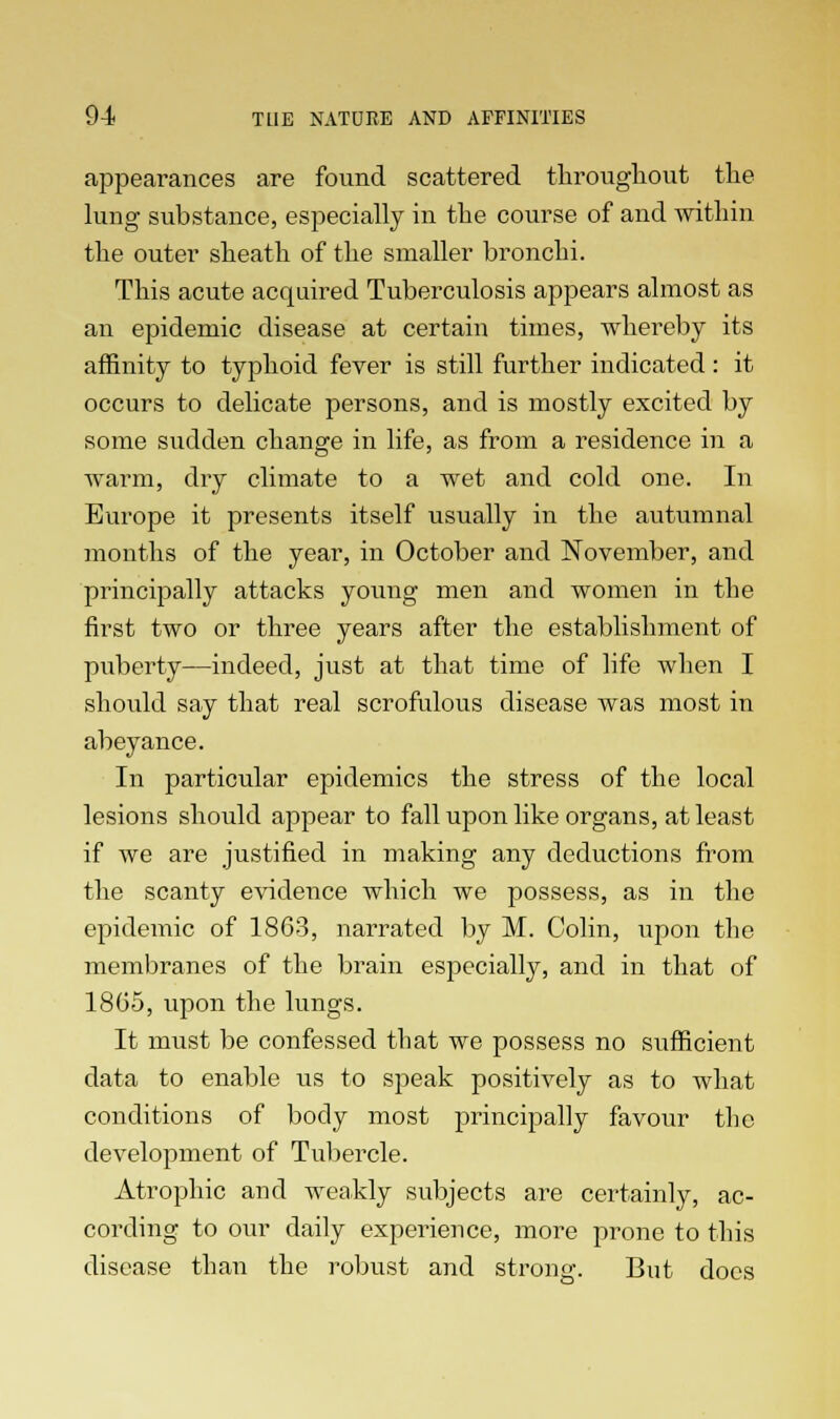 appearances are found scattered throughout the lung substance, especially in the course of and within the outer sheath of the smaller bronchi. This acute acquired Tuberculosis appears almost as an epidemic disease at certain times, whereby its affinity to typhoid fever is still further indicated : it occurs to delicate persons, and is mostly excited by some sudden change in life, as from a residence in a warm, dry climate to a wet and cold one. In Europe it presents itself usually in the autumnal months of the year, in October and November, and principally attacks young men and women in the first two or three years after the establishment of puberty—indeed, just at that time of life when I should say that real scrofulous disease was most in abeyance. In particular epidemics the stress of the local lesions should appear to fall upon like organs, at least if we are justified in making any deductions from the scanty evidence which we possess, as in the epidemic of 1863, narrated by M. Colin, upon the membranes of the brain especially, and in that of 1865, upon the lungs. It must be confessed that we possess no sufficient data to enable us to speak positively as to what conditions of body most principally favour the development of Tubercle. Atrophic and weakly subjects are certainly, ac- cording to our daily experience, more prone to this disease than the robust and strong. But docs