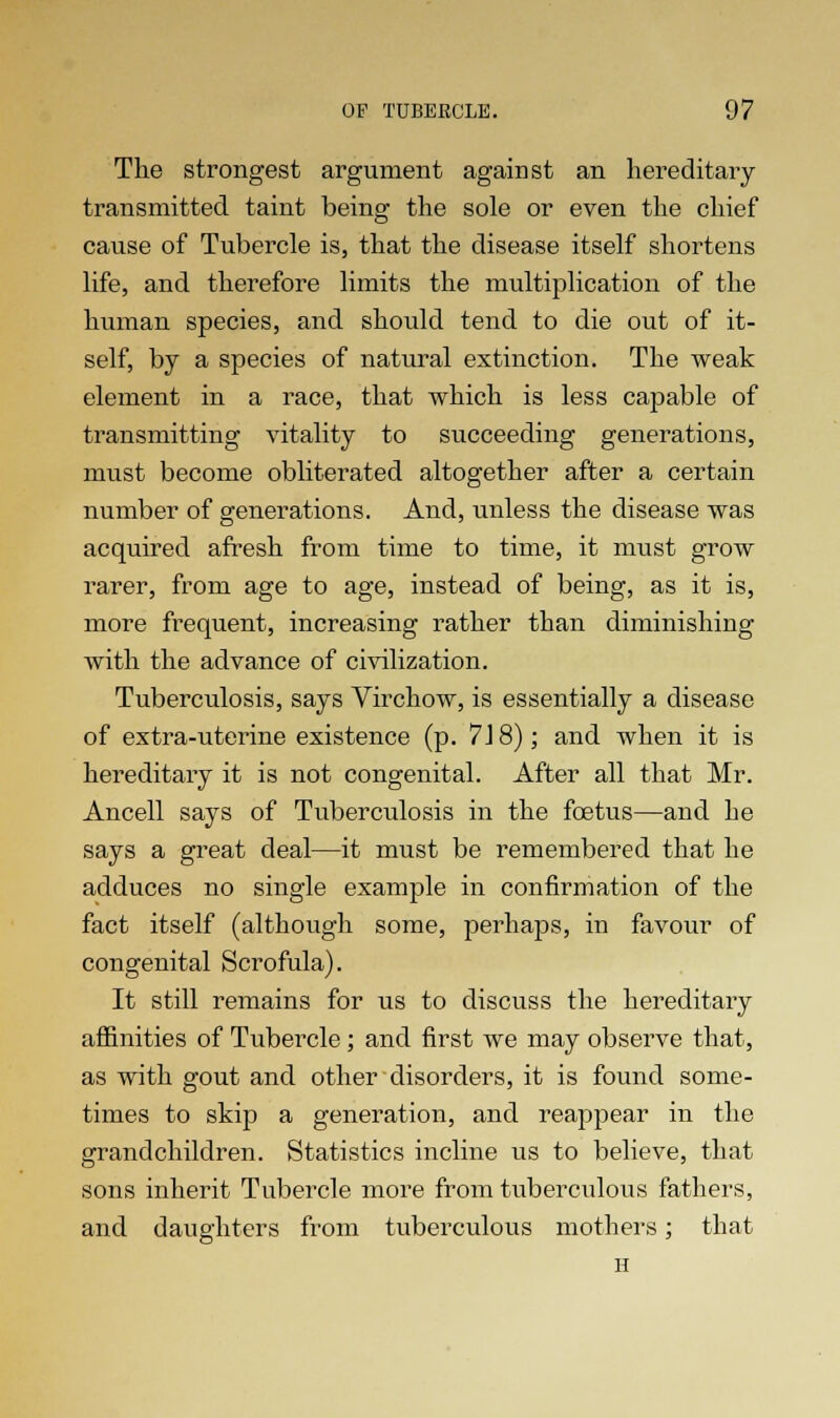 The strongest argument against an hereditary transmitted taint being the sole or even the chief cause of Tubercle is, that the disease itself shortens life, and therefore limits the multiplication of the human species, and should tend to die out of it- self, by a species of natural extinction. The weak element in a race, that which is less capable of transmitting vitality to succeeding generations, must become obliterated altogether after a certain number of generations. And, unless the disease was acquired afresh from time to time, it must grow rarer, from age to age, instead of being, as it is, more frequent, increasing rather than diminishing with the advance of civilization. Tuberculosis, says Virchow, is essentially a disease of extra-uterine existence (p. 7J 8); and when it is hereditary it is not congenital. After all that Mr. Ancell says of Tuberculosis in the foetus—and he says a great deal—it must be remembered that he adduces no single example in confirmation of the fact itself (although some, perhaps, in favour of congenital Scrofula). It still remains for us to discuss the hereditary affinities of Tubercle; and first we may observe that, as with gout and other disorders, it is found some- times to skip a generation, and reappear in the grandchildren. Statistics incline us to believe, that sons inherit Tubercle more from tuberculous fathers, and daughters from tuberculous mothers; that H