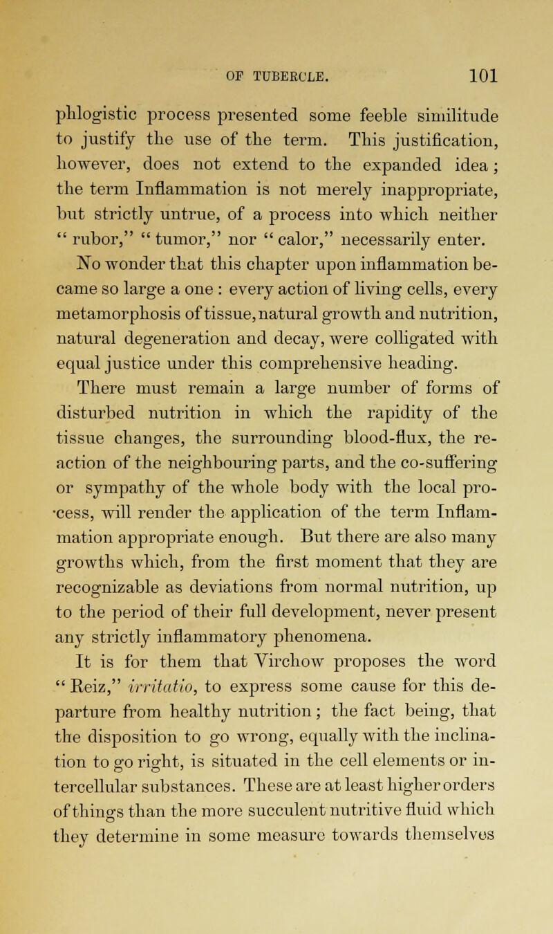 phlogistic process presented some feeble similitude to justify the use of the term. This justification, however, does not extend to the expanded idea; the term Inflammation is not merely inappropriate, but strictly untrue, of a process into which neither  rubor,  tumor, nor  calor, necessarily enter. No wonder that this chapter upon inflammation be- came so large a one : every action of living cells, every metamorphosis of tissue, natural growth and nutrition, natural degeneration and decay, were colligated with equal justice under this comprehensive heading. There must remain a large number of forms of disturbed nutrition in which the rapidity of the tissue changes, the surrounding blood-flux, the re- action of the neighbouring parts, and the co-suffering or sympathy of the whole body with the local pro- •cess, will render the application of the term Inflam- mation appropriate enough. But there are also many growths which, from the first moment that they are recognizable as deviations from normal nutrition, up to the period of their full development, never present any strictly inflammatory phenomena. It is for them that Virchow proposes the word  Reiz, vrritatio, to express some cause for this de- parture from healthy nutrition; the fact being, that the disposition to go wrong, equally with the inclina- tion to go right, is situated in the cell elements or in- tercellular substances. These are at least higher orders of thing's than the more succulent nutritive fluid which they determine in some measure towards themselves