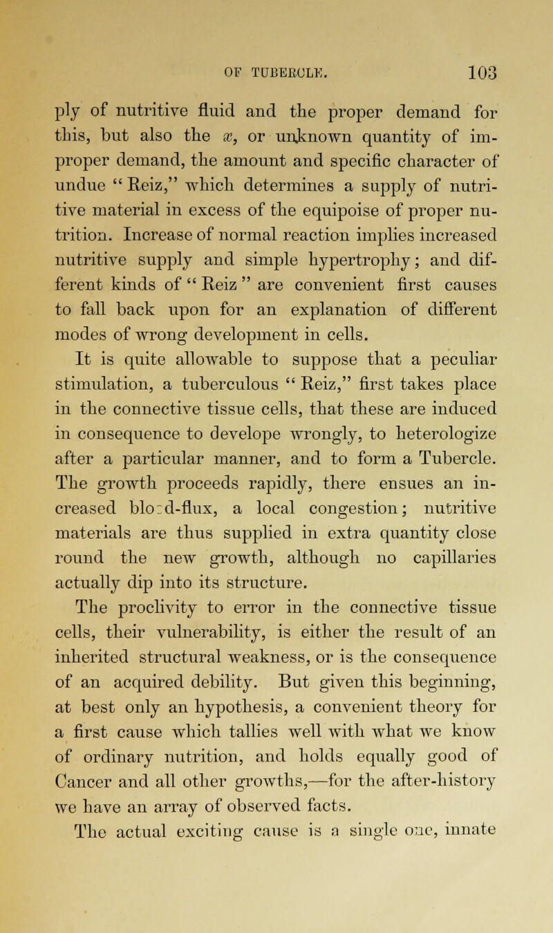 ply of nutritive fluid and the proper demand for tins, but also the x, or unknown quantity of im- proper demand, the amount and specific character of undue  Reiz, which determines a supply of nutri- tive material in excess of the equipoise of proper nu- trition. Increase of normal reaction implies increased nutritive supply and simple hypertrophy; and dif- ferent kinds of  Reiz  are convenient first causes to fall back upon for an explanation of different modes of wrong development in cells. It is quite allowable to suppose that a peculiar stimulation, a tuberculous  Reiz, first takes place in the connective tissue cells, that these are induced in consequence to develope wrongly, to heterologize after a particular manner, and to form a Tubercle. The growth proceeds rapidly, there ensues an in- creased blo:d-flux, a local congestion; nutritive materials are thus supplied in extra quantity close round the new growth, although no capillaries actually dip into its structure. The proclivity to error in the connective tissue cells, their vulnerability, is either the result of an inherited structural weakness, or is the consequence of an acquired debility. But given this beginning, at best only an hypothesis, a convenient theory for a first cause which tallies well with what we know of ordinary nutrition, and holds equally good of Cancer and all other growths,—for the after-history we have an array of observed facts. The actual exciting cause is a single one, innate