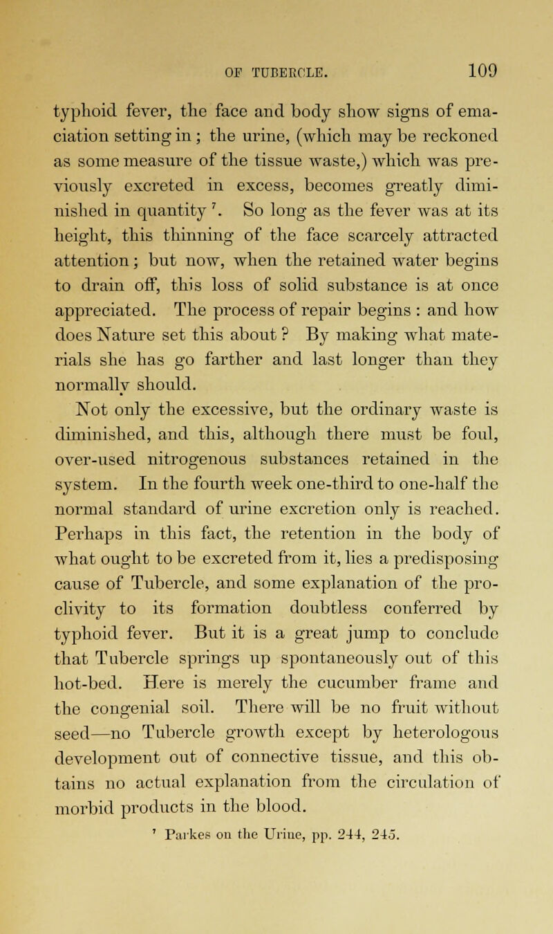 typhoid fever, the face and body show signs of ema- ciation setting in ; the urine, (which may be reckoned as some measure of the tissue waste,) which was pre- viously excreted in excess, becomes greatly dimi- nished in quantity 7. So long as the fever was at its height, this thinning of the face scarcely attracted attention; but now, when the retained water begins to drain off, this loss of solid substance is at once appreciated. The process of repair begins : and how does Nature set this about ? By making what mate- rials she has go farther and last longer than they normally should. Not only the excessive, but the ordinary waste is diminished, and this, although there must be foul, over-used nitrogenous substances retained in the system. In the fourth week one-third to one-half the normal standard of urine excretion only is reached. Perhaps in this fact, the retention in the body of what ought to be excreted from it, lies a predisposing cause of Tubercle, and some explanation of the pro- clivity to its formation doubtless conferred by typhoid fever. But it is a great jump to conclude that Tubercle springs up spontaneously out of this hot-bed. Here is merely the cucumber frame and the congenial soil. There will be no fruit without seed—no Tubercle growth except by heterologous development out of connective tissue, and this ob- tains no actual explanation from the circulation of morbid products in the blood. ' Parkes on the Urine, pp. 244, 245.