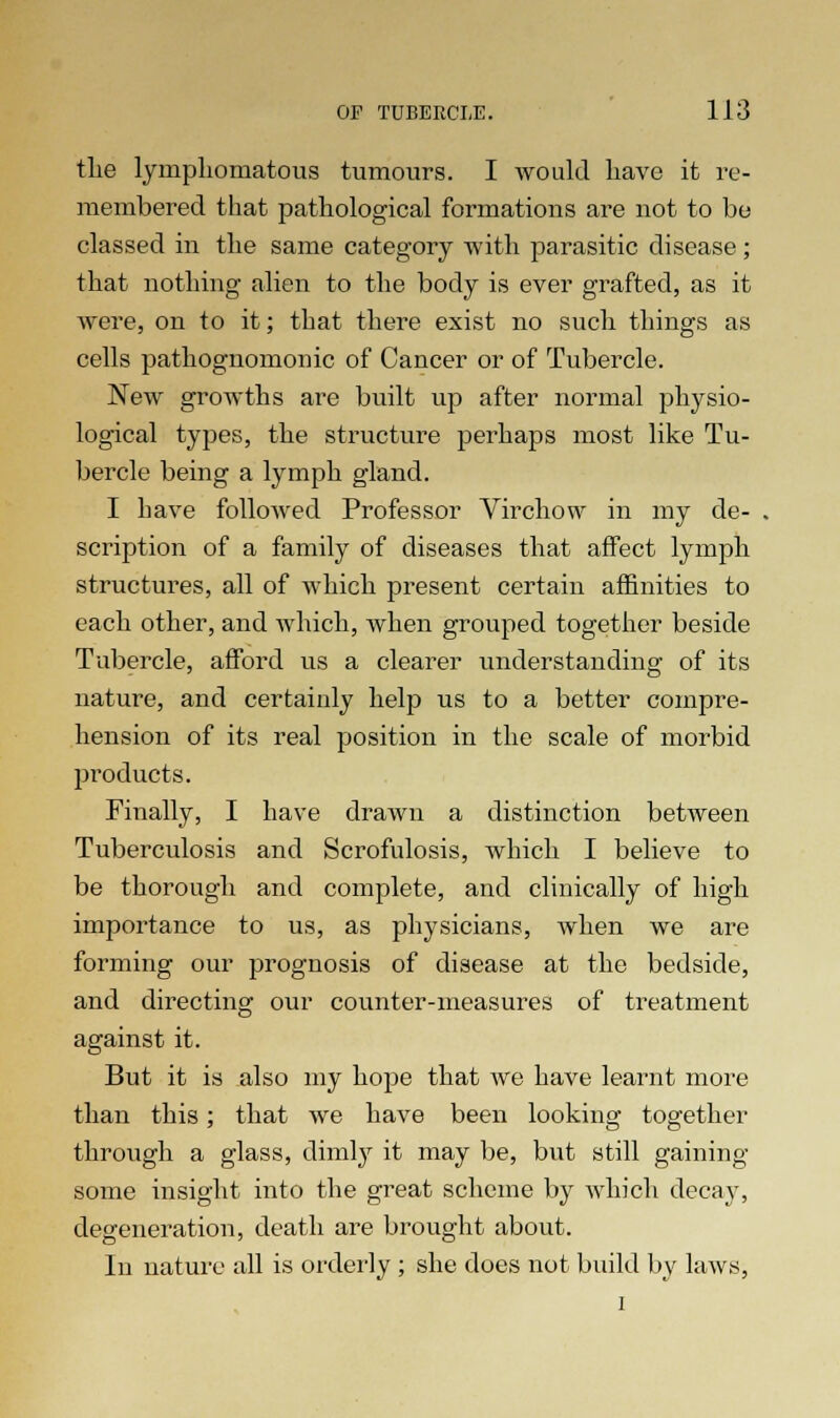 tlie lyinpliomatous tumours. I would have it re- membered that pathological formations are not to be classed in the same category with parasitic disease; that nothing alien to the body is ever grafted, as it were, on to it; that there exist no such things as cells pathognomonic of Cancer or of Tubercle. New growths are built up after normal physio- logical types, the structure perhaps most like Tu- bercle being a lymph gland. I Lave followed Professor Virchow in my de- scription of a family of diseases that affect lymph structures, all of which present certain affinities to each other, and which, when grouped together beside Tubercle, afford us a clearer understanding of its nature, and certainly help us to a better compre- hension of its real position in the scale of morbid products. Finally, I have drawn a distinction between Tuberculosis and Scrofulosis, which I believe to be thorough and complete, and clinically of high importance to us, as physicians, when we are forming our prognosis of disease at the bedside, and directing our counter-measures of treatment against it. But it is also my hope that we have learnt more than this; that we have been looking together through a glass, dimly it may be, but still gaining some insight into the great scheme by which decay, degeneration, death are brought about. In nature all is orderly ; she does not build by laws, i