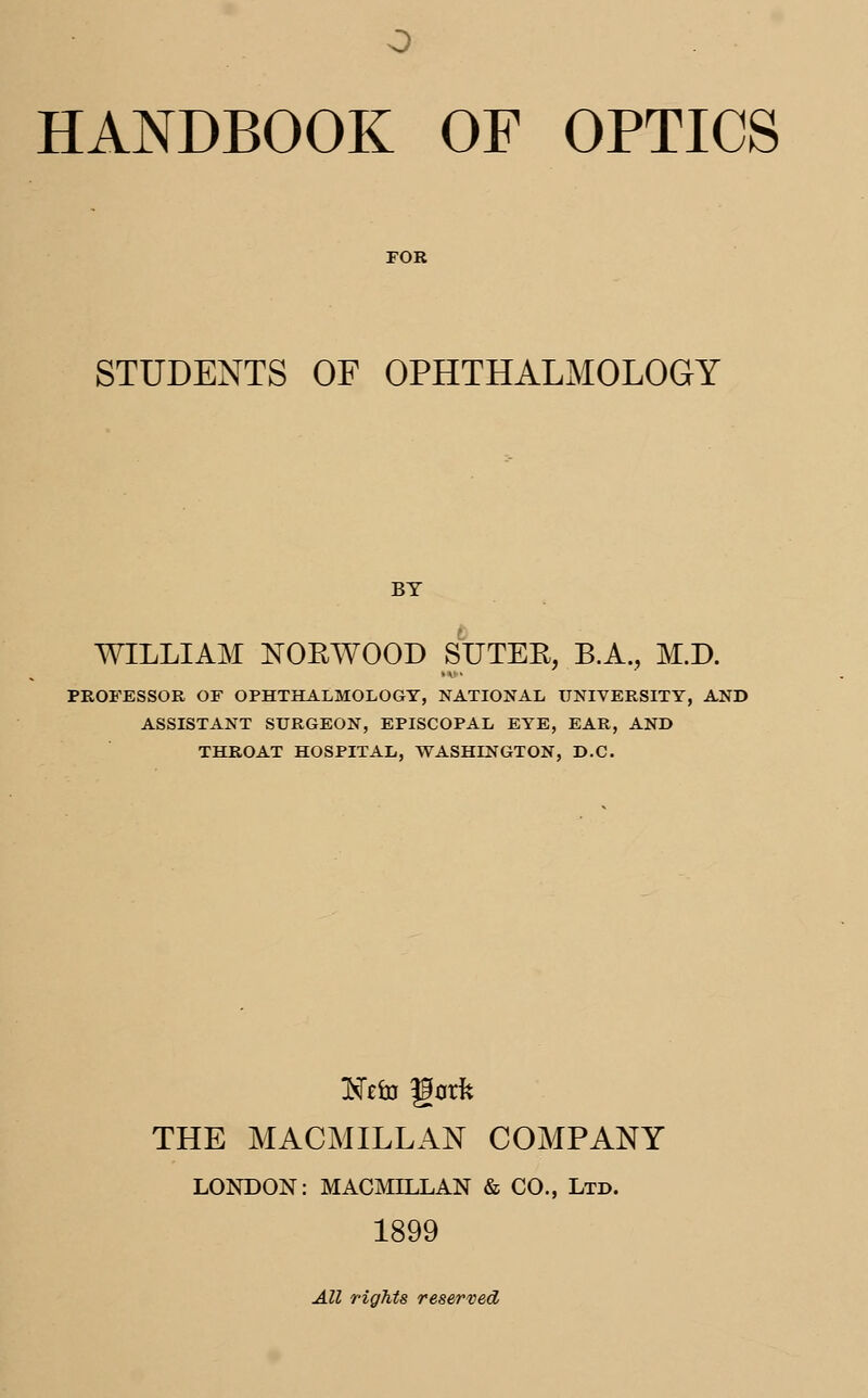 STUDENTS OF OPHTHALMOLOGY BY WILLIAM NORWOOD S'UTER, B.A., M.D. PROFESSOR OF OPHTHALMOLOGY, NATIONAL UNIVERSITY, AND ASSISTANT SURGEON, EPISCOPAL EYE, EAR, AND THROAT HOSPITAL, WASHINGTON, D.C. TSzto gork THE MACMILLAN COMPANY LONDON: MACMILLAN & CO., Ltd. 1899 All rights reserved