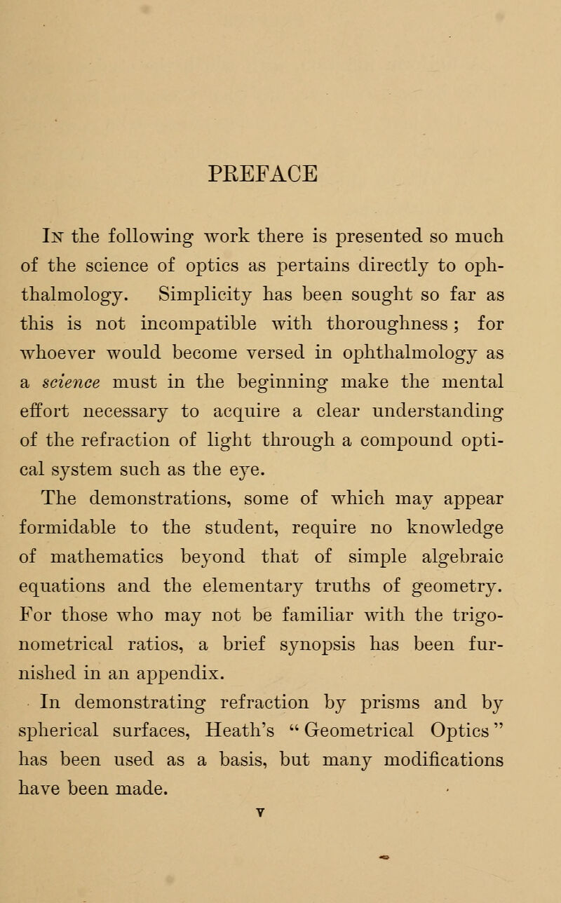 PREFACE In the following work there is presented so much of the science of optics as pertains directly to oph- thalmology. Simplicity has been sought so far as this is not incompatible with thoroughness; for whoever would become versed in ophthalmology as a science must in the beginning make the mental effort necessary to acquire a clear understanding of the refraction of light through a compound opti- cal system such as the eye. The demonstrations, some of which may appear formidable to the student, require no knowledge of mathematics beyond that of simple algebraic equations and the elementary truths of geometry. For those who may not be familiar with the trigo- nometrical ratios, a brief synopsis has been fur- nished in an appendix. In demonstrating refraction by prisms and by spherical surfaces, Heath's  Geometrical Optics has been used as a basis, but many modifications have been made.