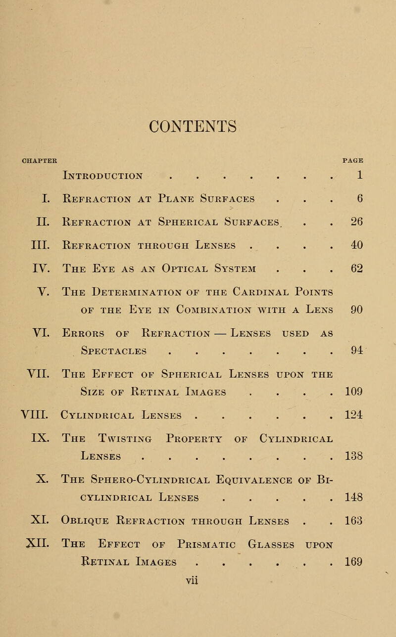 CONTENTS CHAPTER Introduction ...... PAGE 1 I. Refraction at Plane Surfaces 6 II. Refraction at Spherical Surfaces. . 26 III. Refraction through Lenses . . 40 IV. The Eye as an Optical System . 62 of the Eye in Combination with a Lens 90 VI. Errors of Refraction — Lenses used as Spectacles 94 VII. The Effect of Spherical Lenses upon the Size of Retinal Images .... 109 VIII. Cylindrical Lenses 124 IX. The Twisting Property of Cylindrical Lenses 138 X. The Sphero-Cylindrical Equivalence of Bi- CYLINDRICAL LENSES 148 XL Oblique Refraction through Lenses . . 163 XII- The Effect of Prismatic Glasses upon Ketinal Images . . . . . . 169