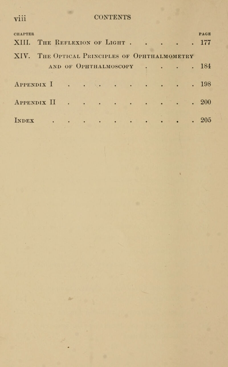 yiii CONTENTS CHAPTER PAGE XIII. The Reflexion of Light 177 XIV. The Optical Principles of Ophthalmometry and of Ophthalmoscopy .... 184 Appendix I 198 Appendix II 200 Index 205