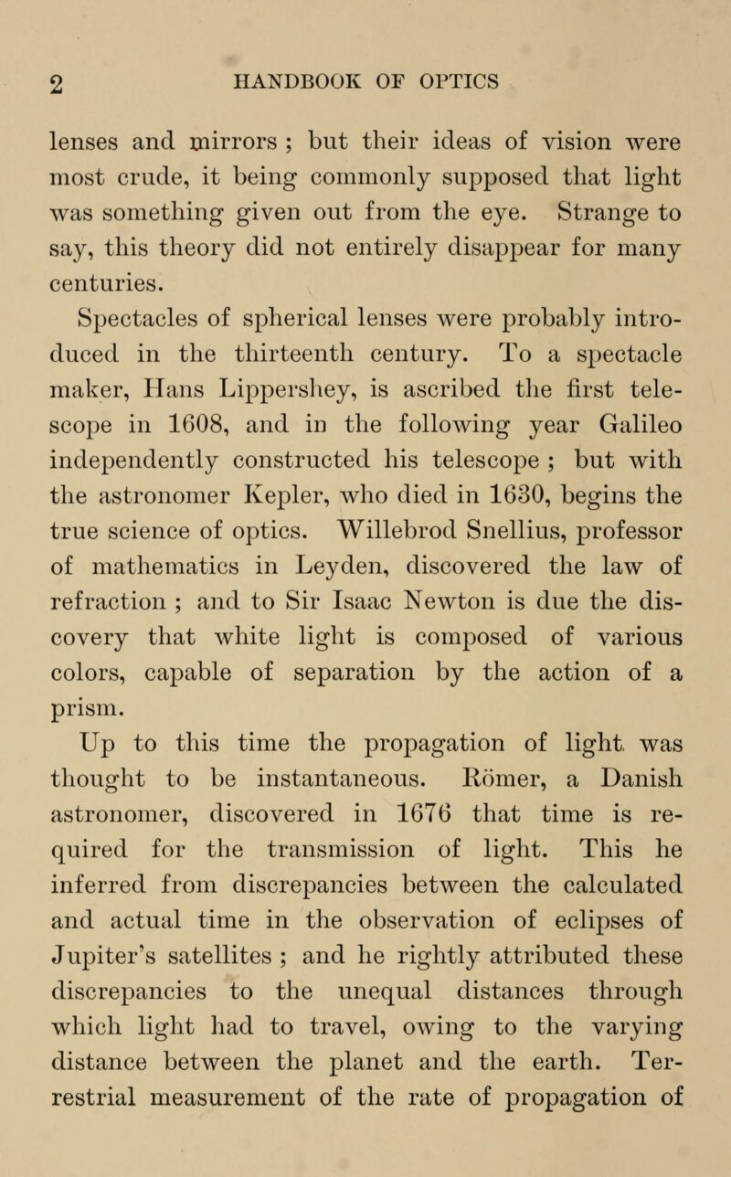 lenses and mirrors ; but their ideas of vision were most crude, it being commonly supposed that light was something given out from the eye. Strange to say, this theory did not entirely disappear for many centuries. Spectacles of spherical lenses were probably intro- duced in the thirteenth century. To a spectacle maker, Hans Lippershey, is ascribed the first tele- scope in 1608, and in the following year Galileo independently constructed his telescope ; but with the astronomer Kepler, who died in 1630, begins the true science of optics. Willebrod Snellius, professor of mathematics in Leyden, discovered the law of refraction ; and to Sir Isaac Newton is due the dis- covery that white light is composed of various colors, capable of separation by the action of a prism. Up to this time the propagation of light, was thought to be instantaneous. Iiomer, a Danish astronomer, discovered in 1676 that time is re- quired for the transmission of light. This he inferred from discrepancies between the calculated and actual time in the observation of eclipses of Jupiter's satellites ; and he rightly attributed these discrepancies to the unequal distances through which light had to travel, owing to the varying distance between the planet and the earth. Ter- restrial measurement of the rate of propagation of
