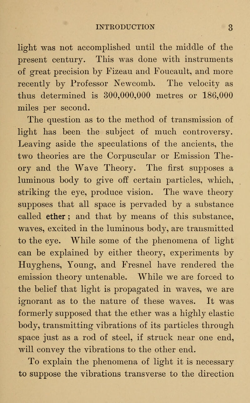 light was not accomplished until the middle of the present century. This was done with instruments of great precision by Fizeau and Foucault, and more recently by Professor Newcomb. The velocity as thus determined is 300,000,000 metres or 186,000 miles per second. The question as to the method of transmission of light has been the subject of much controversy. Leaving aside the speculations of the ancients, the two theories are the Corpuscular or Emission The- ory and the Wave Theory. The first supposes a luminous body to give off certain particles, which, striking the eye, produce vision. The wave theory supposes that all space is pervaded by a substance called ether; and that by means of this substance, waves, excited in the luminous body, are transmitted to the eye. While some of the phenomena of light can be explained by either theory, experiments by Huyghens, Young, and Fresnel have rendered the emission theory untenable. While we are forced to the belief that light is propagated in waves, we are ignorant as to the nature of these waves. It was formerly supposed that the ether was a highly elastic body, transmitting vibrations of its particles through space just as a rod of steel, if struck near one end, will convey the vibrations to the other end. To explain the phenomena of light it is necessary to suppose the vibrations transverse to the direction