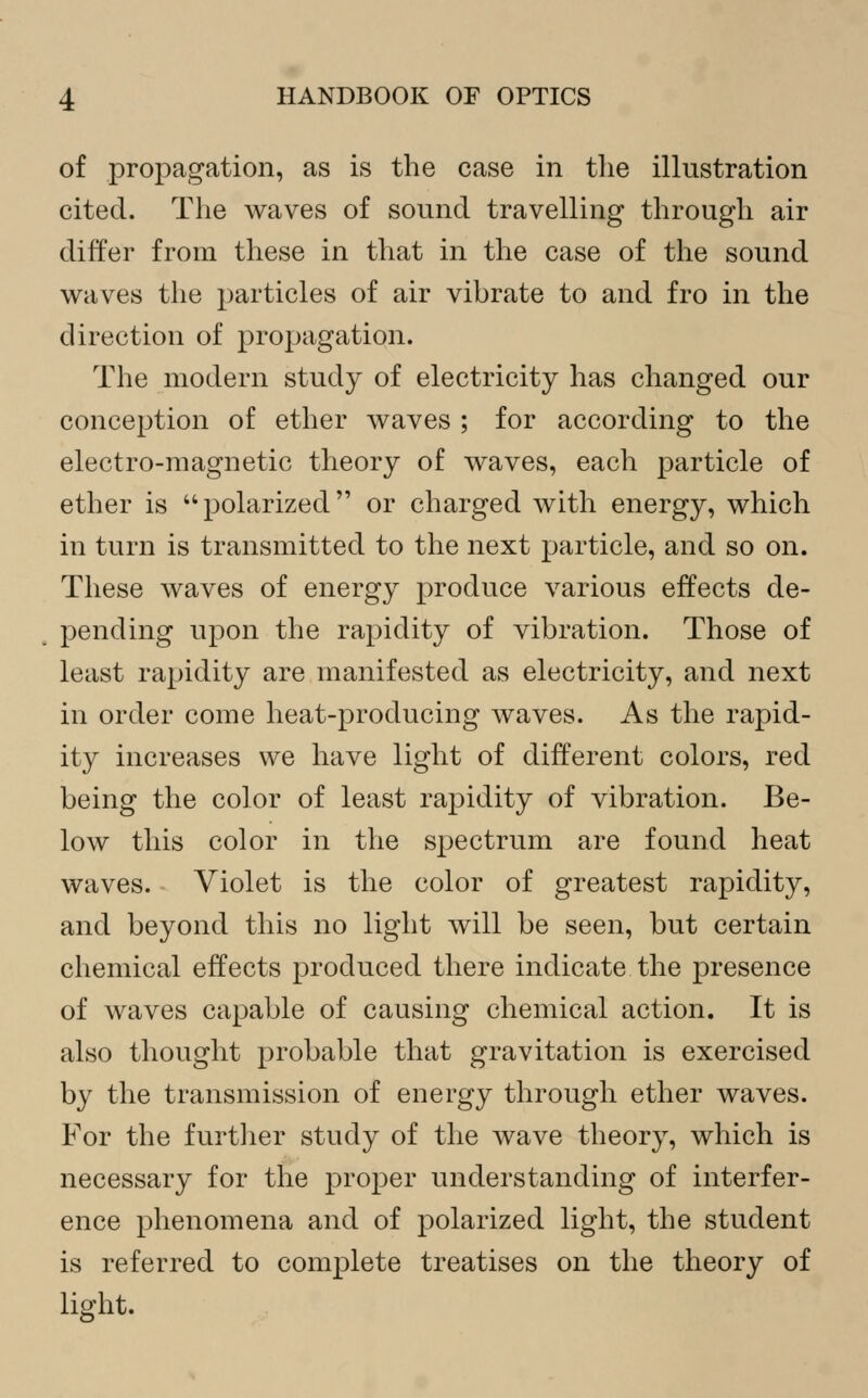of propagation, as is the case in the illustration cited. The waves of sound travelling through air differ from these in that in the case of the sound waves the particles of air vibrate to and fro in the direction of propagation. The modern study of electricity has changed our conception of ether waves ; for according to the electro-magnetic theory of waves, each particle of ether is polarized or charged with energy, which in turn is transmitted to the next particle, and so on. These waves of energy produce various effects de- pending upon the rapidity of vibration. Those of least rapidity are manifested as electricity, and next in order come heat-producing waves. As the rapid- ity increases we have light of different colors, red being the color of least rapidity of vibration. Be- low this color in the spectrum are found heat waves. Violet is the color of greatest rapidity, and beyond this no light will be seen, but certain chemical effects produced there indicate the presence of waves capable of causing chemical action. It is also thought probable that gravitation is exercised by the transmission of energy through ether waves. For the further study of the wave theorj^, which is necessary for the proper understanding of interfer- ence phenomena and of polarized light, the student is referred to complete treatises on the theory of light.