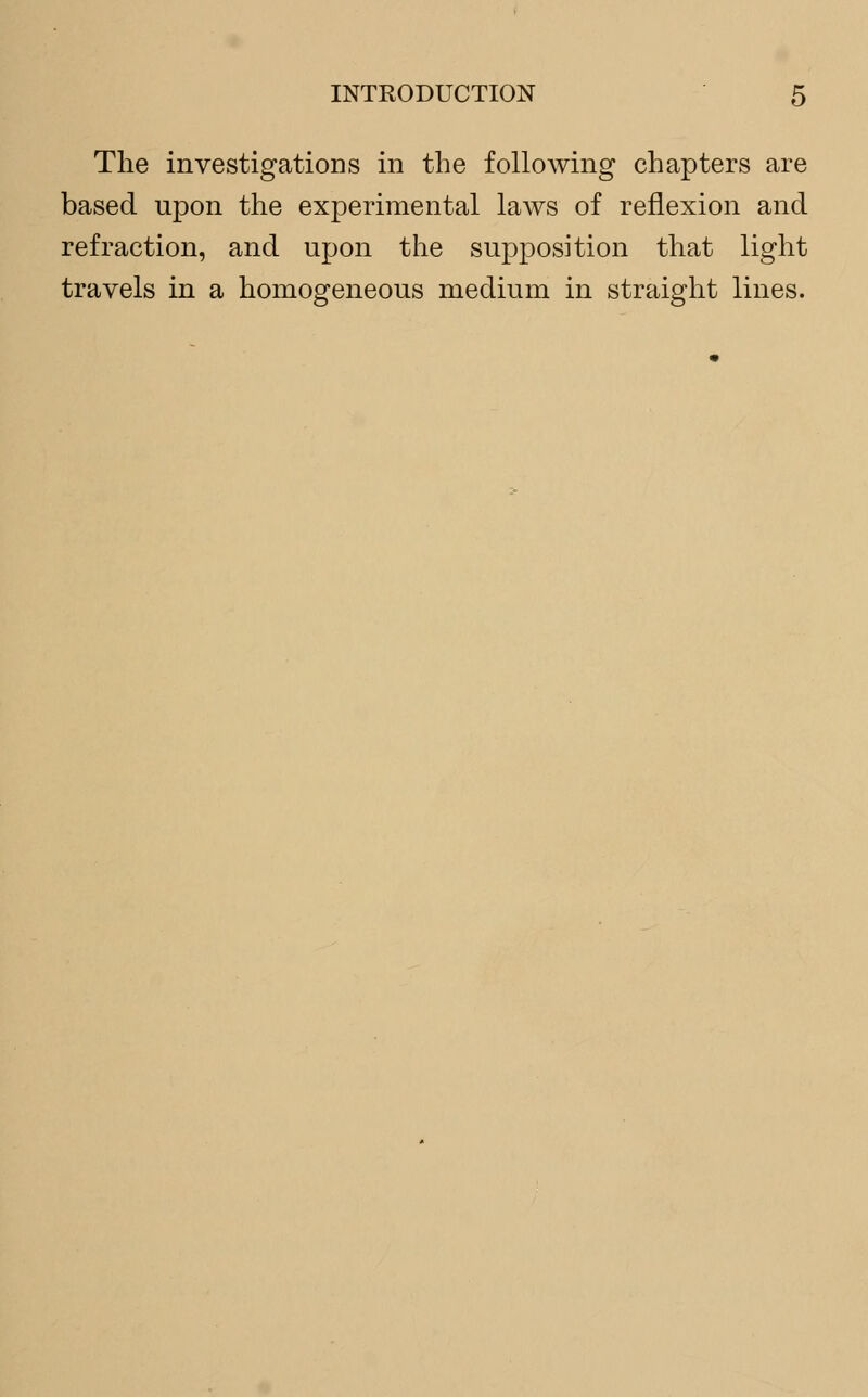 The investigations in the following chapters are based upon the experimental laws of reflexion and refraction, and upon the supposition that light travels in a homogeneous medium in straight lines.