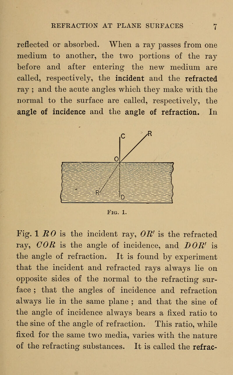 reflected or absorbed. When a ray passes from one medium to another, the two portions of the ray before and after entering the new medium are called, respectively, the incident and the refracted ray ; and the acute angles which they make with the normal to the surface are called, respectively, the angle of incidence and the angle of refraction. In 0 c > teBsSftgfi^K&gSts^ ISIIISSKsIlS BBlJll Mil!!! ssehhi BfiSKi Fig. 1. Fig. 1 RO is the incident ray, OR' is the refracted ray, COR is the angle of incidence, and J) OR' is the angle of refraction. It is found by experiment that the incident and refracted rays always lie on opposite sides of the normal to the refracting sur- face ; that the angles of incidence and refraction always lie in the same plane ; and that the sine of the angle of incidence always bears a fixed ratio to the sine of the angle of refraction. This ratio, while fixed for the same two media, varies with the nature of the refracting substances. It is called the refrac-