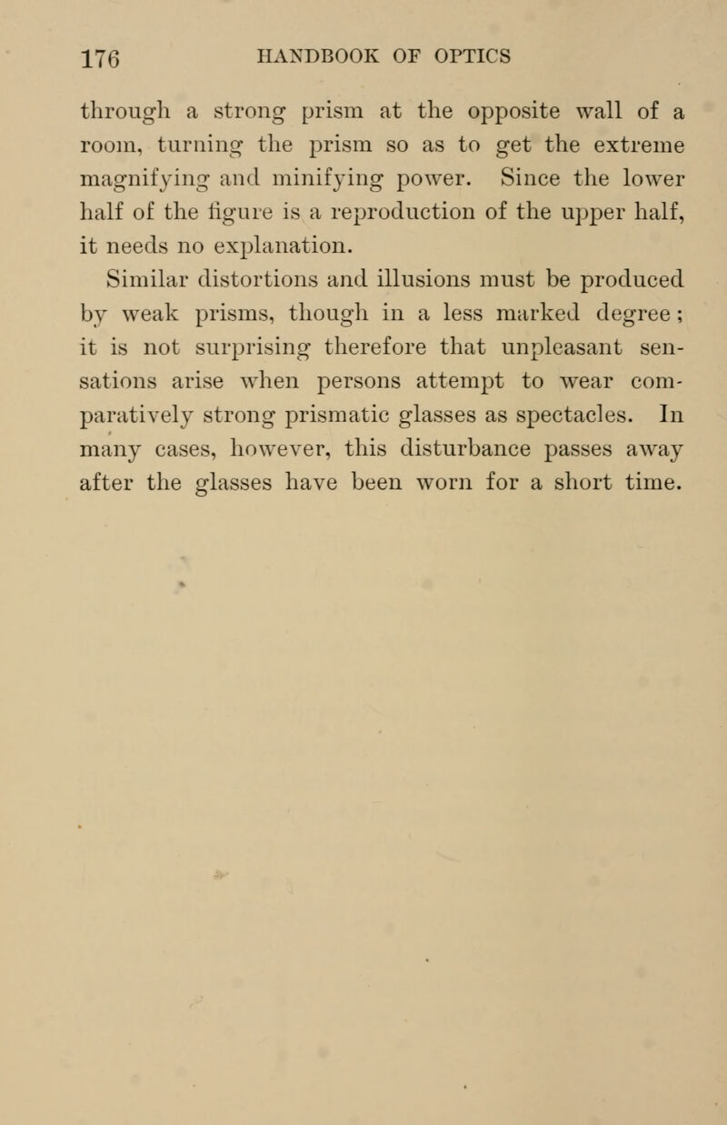through a strong prism at the opposite wall of a room, turning the prism so as to get the extreme magnifying and minifying power. Since the lower half of the figure is a reproduction of the upper half, it needs no explanation. Similar distortions and illusions must be produced by weak prisms, though in a less marked degree; it is not surprising therefore that unpleasant sen- sations arise when persons attempt to wear com- paratively strong prismatic glasses as spectacles. In many cases, however, this disturbance passes away after the glasses have been worn for a short time.