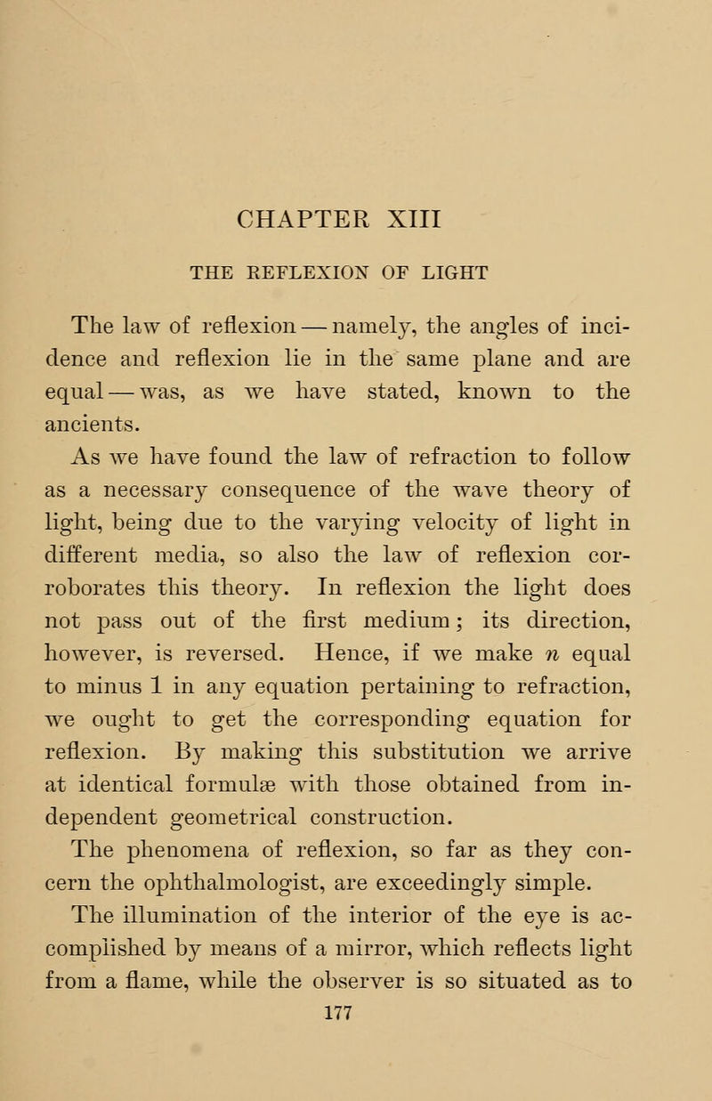 CHAPTER XIII THE REFLEXION OF LIGHT The law of reflexion — namely, the angles of inci- dence and reflexion lie in the same plane and are equal — was, as we have stated, known to the ancients. As we have found the law of refraction to follow as a necessary consequence of the wave theory of light, being due to the varying velocity of light in different media, so also the law of reflexion cor- roborates this theorjr. In reflexion the light does not pass out of the first medium; its direction, however, is reversed. Hence, if we make n equal to minus 1 in any equation pertaining to refraction, we ought to get the corresponding equation for reflexion. By making this substitution we arrive at identical formulae with those obtained from in- dependent geometrical construction. The phenomena of reflexion, so far as they con- cern the ophthalmologist, are exceedingly simple. The illumination of the interior of the eye is ac- complished by means of a mirror, which reflects light from a flame, while the observer is so situated as to