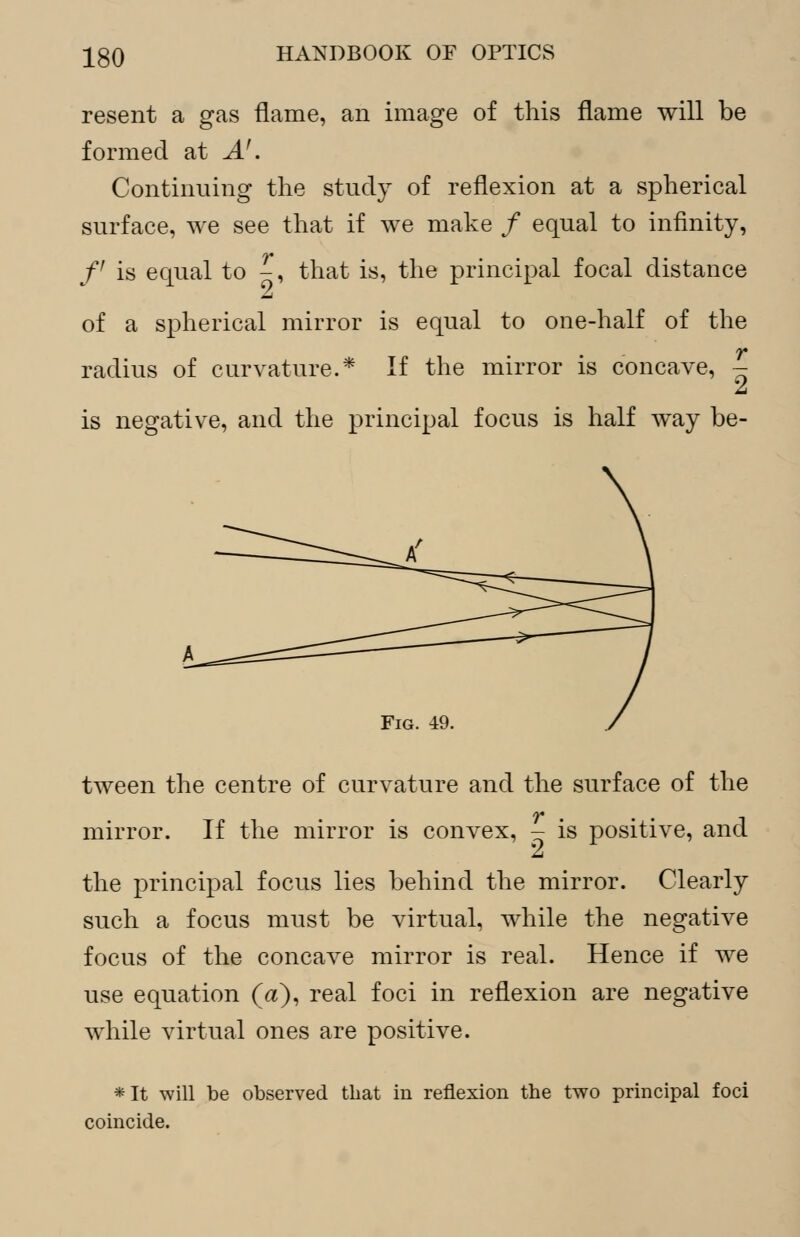 resent a gas flame, an image of this flame will be formed at A'. Continuing the study of reflexion at a spherical surface, we see that if we make / equal to infinity, f is equal to -, that is, the principal focal distance of a spherical mirror is equal to one-half of the radius of curvature.* If the mirror is concave, - A is negative, and the principal focus is half way be- Fig. 49. tween the centre of curvature and the surface of the mirror. If the mirror is convex, - is positive, and the principal focus lies behind the mirror. Clearly such a focus must be virtual, while the negative focus of the concave mirror is real. Hence if we use equation (a), real foci in reflexion are negative while virtual ones are positive. *It will be observed that in reflexion the two principal foci coincide.