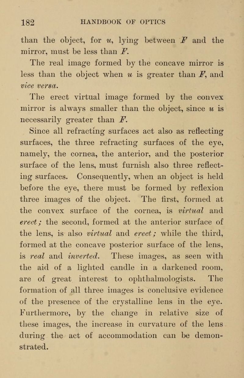 than the object, for w, lying between F and the mirror, must be less than F. The real image formed by the concave mirror is less than the object when u is greater than F, and vice versa. The erect virtual image formed by the convex mirror is always smaller than the object, since u is necessarily greater than F. Since all refracting surfaces act also as reflecting surfaces, the three refracting surfaces of the eye, namely, the cornea, the anterior, and the posterior surface of the lens, must furnish also three reflect- ing surfaces. Consequently, when an object is held before the eye, there must be formed by reflexion three images of the object. The first, formed at the convex surface of the cornea, is virtual and erect; the second, formed at the anterior surface of the lens, is also virtual and erect; while the third, formed at the concave posterior surface of the lens, is real and inverted. These images, as seen with the aid of a lighted candle in a darkened room, are of great interest to ophthalmologists. The formation of all three images is conclusive evidence of the presence of the crystalline lens in the eye. Furthermore, by the change in relative size of these images, the increase in curvature of the lens during the act of accommodation can be demon- strated.