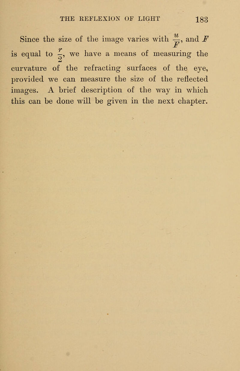 Since the size of the image varies with —, and F is equal to -, we have a means of measuring the curvature of the refracting surfaces of the eye, provided we can measure the size of the reflected images. A brief description of the way in which this can be done will be given in the next chapter.