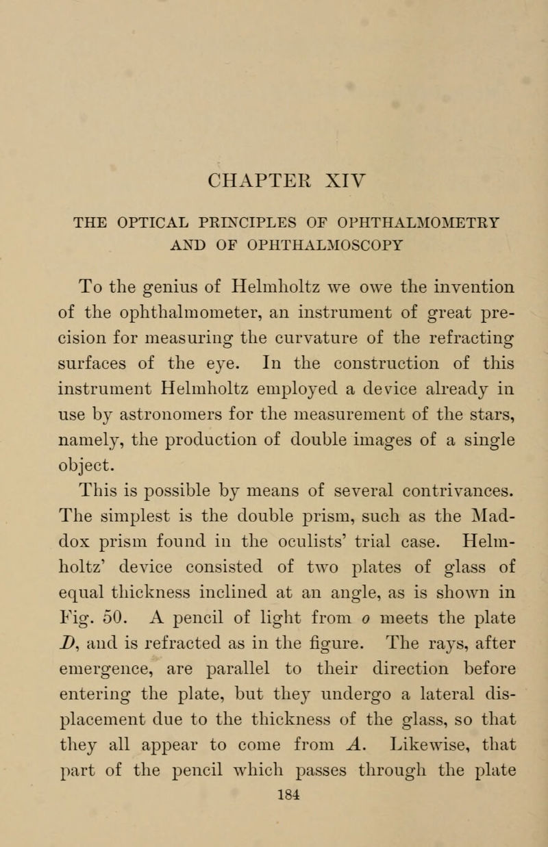 CHAPTER XIV THE OPTICAL PRINCIPLES OF OPHTHALMOMETRY AND OF OPHTHALMOSCOPY To the genius of Helmholtz we owe the invention of the ophthalmometer, an instrument of great pre- cision for measuring the curvature of the refracting surfaces of the eye. In the construction of this instrument Helmholtz employed a device already in use by astronomers for the measurement of the stars, namely, the production of double images of a single object. This is possible by means of several contrivances. The simplest is the double prism, such as the Mad- dox prism found in the oculists' trial case. Helm- holtz' device consisted of two plates of glass of equal thickness inclined at an angle, as is shown in Fig. 50. A pencil of light from o meets the plate D, and is refracted as in the figure. The ra}^s, after emergence, are parallel to their direction before entering the plate, but they undergo a lateral dis- placement due to the thickness of the glass, so that they all appear to come from A. Likewise, that part of the pencil which passes through the plate