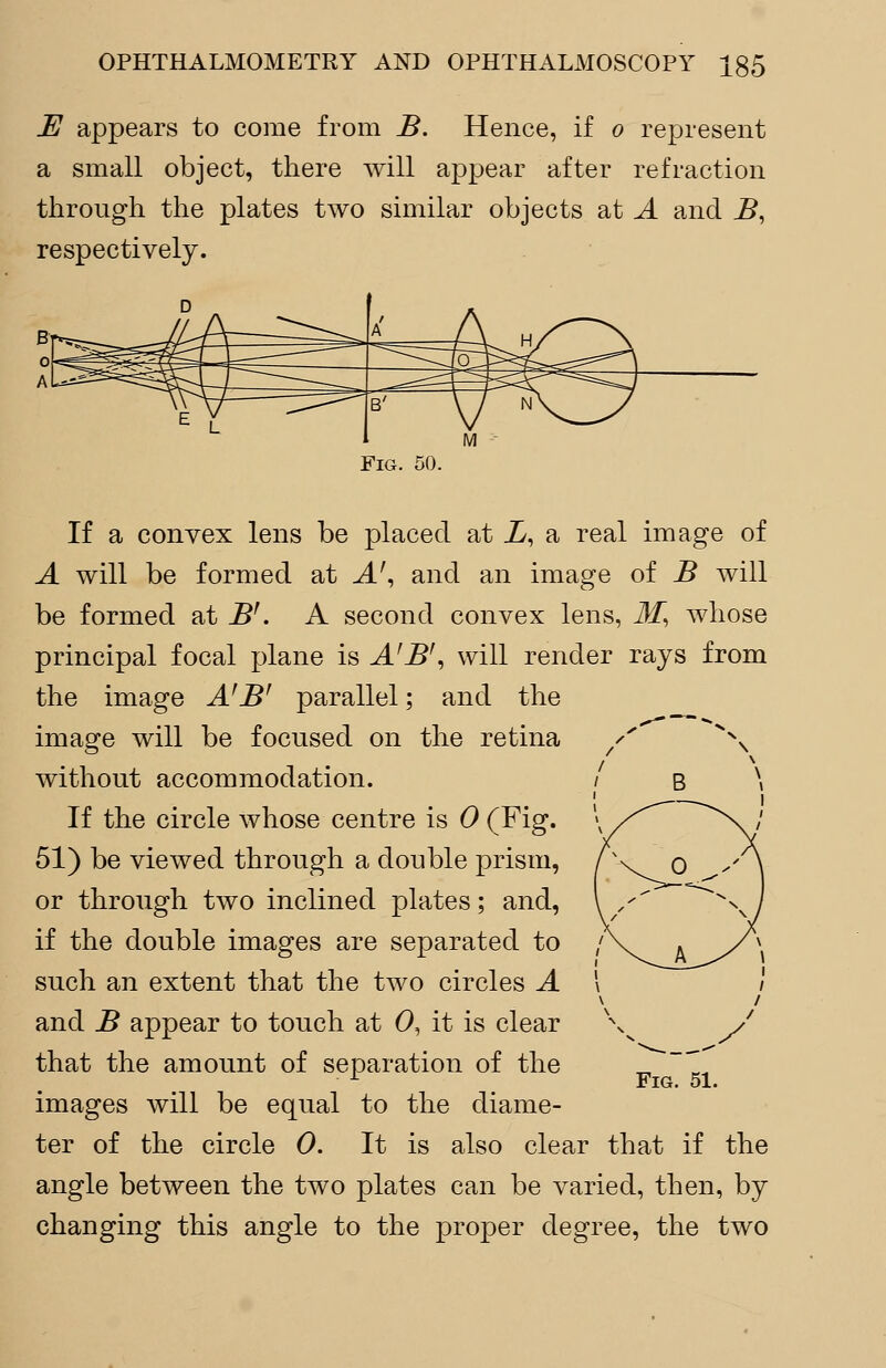 E appears to come from B. Hence, if o represent a small object, there will appear after refraction through the plates two similar objects at A and B, respectively. Fig. 50. If a convex lens be placed at L, a real image of A will be formed at A', and an image of B will be formed at B'. A second convex lens, M, whose principal focal plane is A'B', will render rays from the image AfB' parallel; and the image will be focused on the retina without accommodation. If the circle whose centre is 0 (Fig. 51) be viewed through a double prism, or through two inclined plates; and, if the double images are separated to such an extent that the two circles A and B appear to touch at 0, it is clear that the amount of separation of the images will be equal to the diame- ter of the circle 0. It is also clear that if the angle between the two plates can be varied, then, by changing this angle to the proper degree, the two Fig. 51.