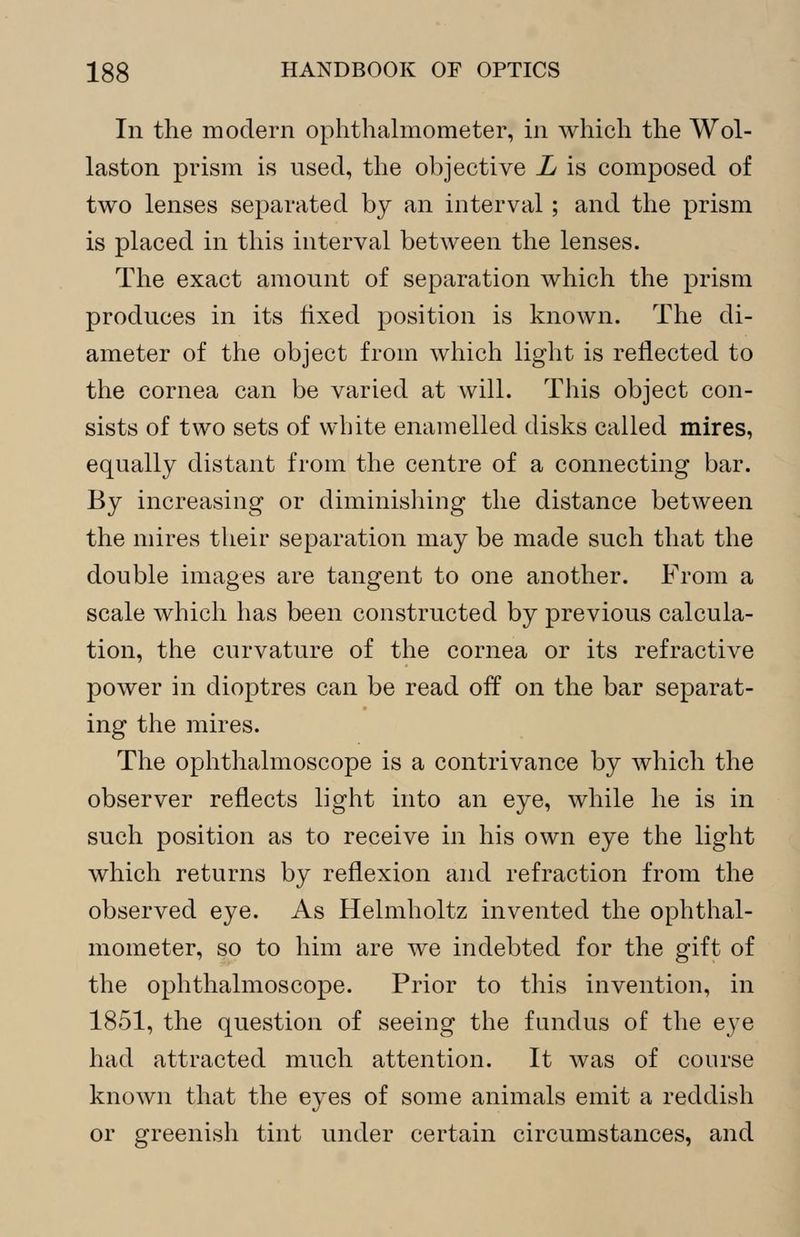 In the modern ophthalmometer, in which the Wol- laston prism is used, the objective L is composed of two lenses separated by an interval ; and the prism is placed in this interval between the lenses. The exact amount of separation which the prism produces in its fixed position is known. The di- ameter of the object from which light is reflected to the cornea can be varied at will. This object con- sists of two sets of white enamelled disks called mires, equally distant from the centre of a connecting bar. By increasing or diminishing the distance between the mires their separation may be made such that the double images are tangent to one another. From a scale which has been constructed by previous calcula- tion, the curvature of the cornea or its refractive power in dioptres can be read off on the bar separat- ing the mires. The ophthalmoscope is a contrivance by which the observer reflects light into an eye, while he is in such position as to receive in his own eye the light which returns by reflexion and refraction from the observed eye. As Helmholtz invented the ophthal- mometer, so to him are we indebted for the gift of the ophthalmoscope. Prior to this invention, in 1851, the question of seeing the fundus of the eye had attracted much attention. It was of course known that the eyes of some animals emit a reddish or greenish tint under certain circumstances, and