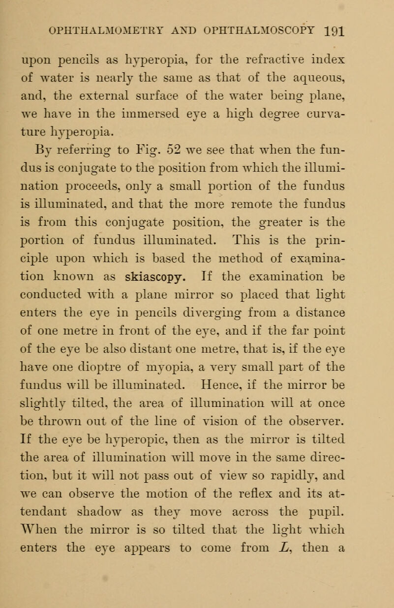 upon pencils as hyperopia, for the refractive index of water is nearly the same as that of the aqueous, and, the external surface of the water being plane, we have in the immersed eye a high degree curva- ture hyperopia. By referring to Fig. 52 we see that when the fun- dus is conjugate to the position from which the illumi- nation proceeds, only a small portion of the fundus is illuminated, and that the more remote the fundus is from this conjugate position, the greater is the portion of fundus illuminated. This is the prin- ciple upon which is based the method of examina- tion known as skiascopy. If the examination be conducted with a plane mirror so placed that light enters the eye in pencils diverging from a distance of one metre in front of the eye, and if the far point of the eye be also distant one metre, that is, if the eye have one dioptre of myopia, a very small part of the fundus will be illuminated. Hence, if the mirror be slightly tilted, the area of illumination will at once be thrown out of the line of vision of the observer. If the eye be hyperopic, then as the mirror is tilted the area of illumination will move in the same direc- tion, but it will not pass out of view so rapidly, and we can observe the motion of the reflex and its at- tendant shadow as they move across the pupil. When the mirror is so tilted that the light which enters the eye appears to come from X, then a