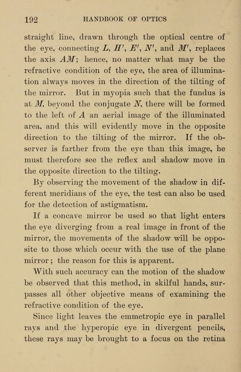 straight line, drawn through the optical centre of the eye, connecting X, H\ E', N\ and M1', replaces the axis AM; hence, no matter what may be the refractive condition of the eye, the area of illumina- tion always moves in the direction of the tilting of the mirror. But in myopia such that the fundus is at M, beyond the conjugate iV, there will be formed to the left of A an aerial image of the illuminated area, and this will evidently move in the opposite direction to the tilting of the mirror. If the ob- server is farther from the eye than this image, he must therefore see the reflex and shadow move in the opposite direction to the tilting. By observing the movement of the shadow in dif- ferent meridians of the eye, the test can also be used for the detection of astigmatism. If a concave mirror be used so that light enters the eye diverging from a real image in front of the mirror, the movements of the shadow will be oppo- site to those which occur with the use of the plane mirror; the reason for this is apparent. With such accuracy can the motion of the shadow be observed that this method, in skilful hands, sur- passes all other objective means of examining the refractive condition of the eye. Since light leaves the emmetropic eye in parallel rays and the hyperopic eye in divergent pencils, these rays may be brought to a focus on the retina