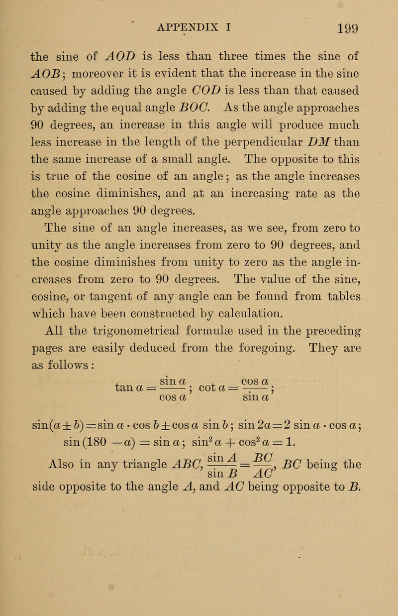 the sine of AOD is less than three times the sine of AOB; moreover it is evident that the increase in the sine caused by adding the angle COB is less than that caused by adding the equal angle BOC. As the angle approaches 90 degrees, an increase in this angle will produce much less increase in the length of the perpendicular DM than the same increase of a small angle. The opposite to this is true of the cosine of an angle; as the angle increases the cosine diminishes, and at an increasing rate as the angle approaches 90 degrees. The sine of an angle increases, as we see, from zero to unity as the angle increases from zero to 90 degrees, and the cosine diminishes from unity to zero as the angle in- creases from zero to 90 degrees. The value of the sine, cosine, or tangent of any angle can be found from tables which have been constructed by calculation. All the trigonometrical formulae used in the preceding pages are easily deduced from the foregoing. They are as follows: , sin a , cos a tan a = ; cot a = —— ; cos a sm a sin(a±6) = sina- cos b ± cos a sin 6; sin2a=2 sin a -cos a; sin (180 —a) = sin a; sin2 a + cos2 a = 1. Also in any triangle ABC, ^L4 = B<1 BC being the J 5 ' sin B AC 6 side opposite to the angle A, and AC being opposite to B.