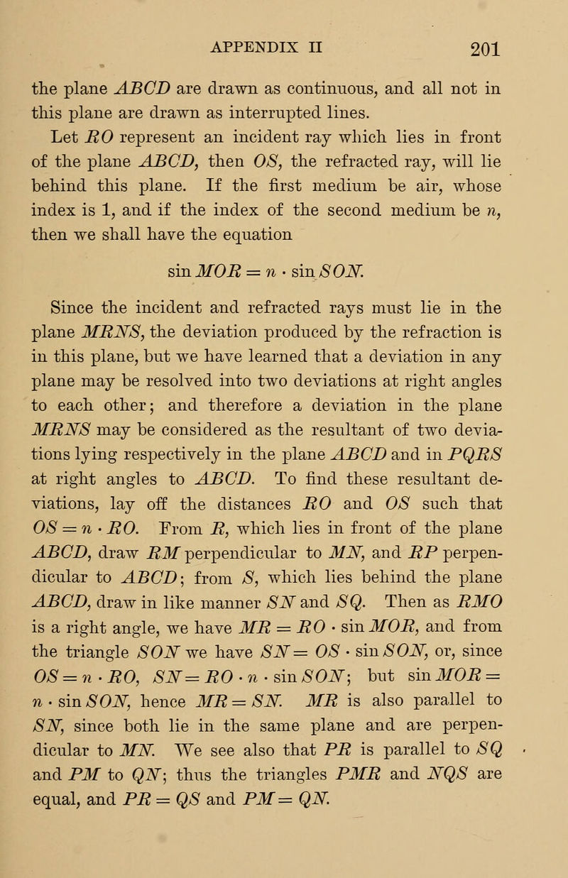 the plane ABCD are drawn as continuous, and all not in this plane are drawn as interrupted lines. Let RO represent an incident ray which lies in front of the plane ABCD, then OS, the refracted ray, will lie behind this plane. If the first medium be air, whose index is 1, and if the index of the second medium be n, then we shall have the equation smMOR = n-sin SON Since the incident and refracted rays must lie in the plane MRNS, the deviation produced by the refraction is in this plane, but we have learned that a deviation in any plane may be resolved into two deviations at right angles to each other; and therefore a deviation in the plane MRNS may be considered as the resultant of two devia- tions lying respectively in the plane ABCD and in PQRS at right angles to ABCD. To find these resultant de- viations, lay off the distances RO and OS such that OS = n • RO. From R, which lies in front of the plane ABCD, draw RM perpendicular to MN, and JSP perpen- dicular to ABCD-, from S, which lies behind the plane ABCD, draw in like manner SN and SQ. Then as RMO is a right angle, we have MR = RO • sin MOR, and from the triangle SON we have SN= OS • sin SON, or, since OS = n-RO, SN=RO -n- sin SON; but sin MOR = n • sin SON, hence MR = SN. MR is also parallel to SN, since both lie in the same plane and are perpen- dicular to MN We see also that PR is parallel to SQ and PM to QN-, thus the triangles PMR and NQS are equal, and PR = QS and PM = QN