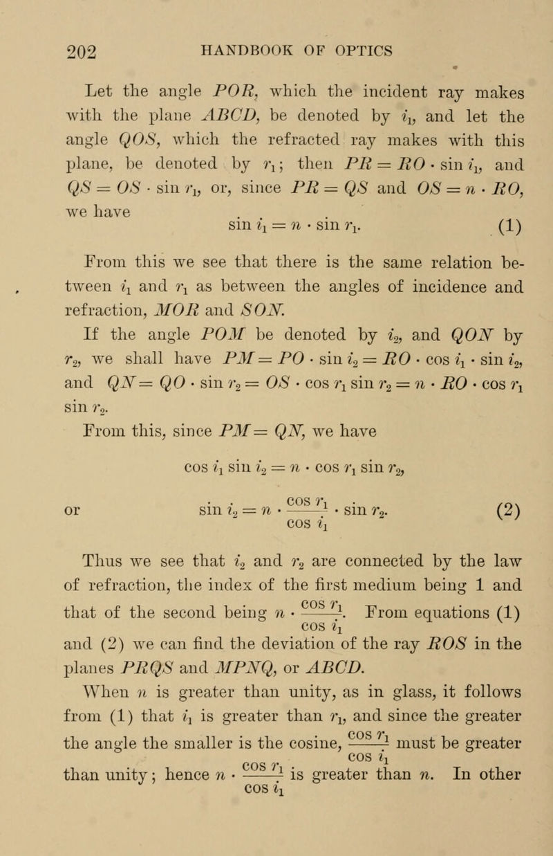 Let the angle POR, which the incident ray makes with the plane ABCB, be denoted by iXl and let the angle QOS, which the refracted ray makes with this plane, be denoted by i\; then PR = RO • sin ix, and QS = OS • sin i\, or, since PR = QS and OS = n • RO, we have sin il = n • sinr*!. (1) From this we see that there is the same relation be- tween iy and i\ as between the angles of incidence and refraction, MOR and SON. If the angle POM be denoted by i2, and QON by r2, we shall have P3f= PO • sin i2 = RO • cos ^ • sin i2, and QN= QO • sin r2 = OS • cos i\ sin ?*2 = n • i?0 • cos rx sin r2. From this, since PM= QN, we have cos ij sin ?'2 = n • cos ^ sin r2, cos ?•, /0. or sm?2 = ?i -sm^. (2) cos ii Thus we see that i2 and ?*2 are connected by the law of refraction, the index of the first medium being 1 and that of the second being n • ——-. From equations (1) cos ix and (2) we can find the deviation of the ray ROS in the planes PRQS and MPNQ, or ABCB. When n is greater than unity, as in glass, it follows from (1) that £, is greater than i\, and since the greater the angle the smaller is the cosine, —■—- must be greater cos ii than unity; hence n • ——- is greater than n. In other cos %i