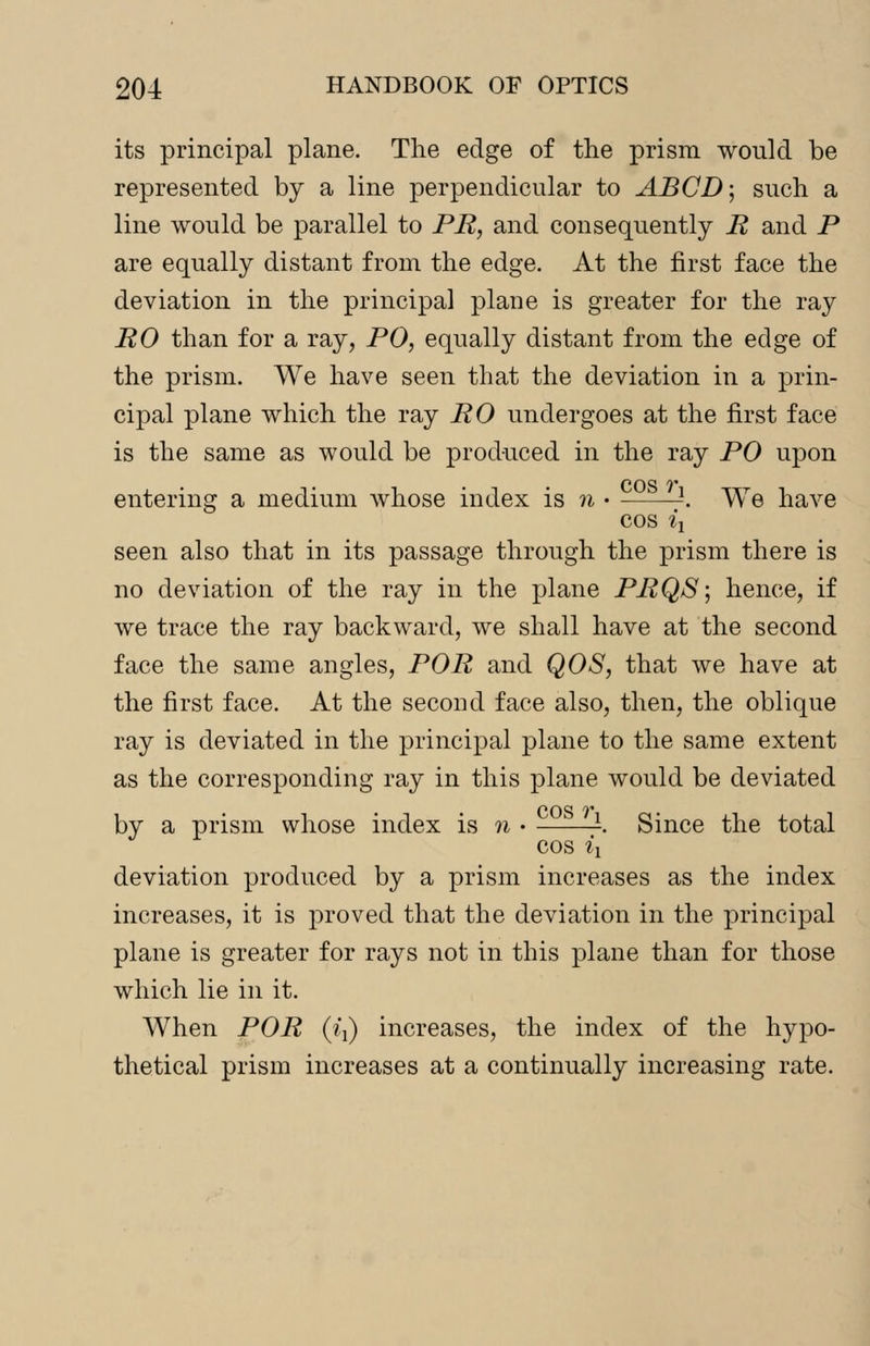 its principal plane. The edge of the prism would be represented by a line perpendicular to ABCD; such a line would be parallel to PR, and consequently R and P are equally distant from the edge. At the first face the deviation in the principal plane is greater for the ray RO than for a ray, PO, equally distant from the edge of the prism. We have seen that the deviation in a prin- cipal plane which the ray RO undergoes at the first face is the same as would be produced in the ray PO upon entering a medium Avhose index is n • -. We have cos ix seen also that in its passage through the prism there is no deviation of the ray in the plane PRQS; hence, if we trace the ray backward, we shall have at the second face the same angles, POR and QOS, that we have at the first face. At the second face also, then, the oblique ray is deviated in the principal plane to the same extent as the corresponding ray in this plane would be deviated by a prism whose index is n • -. Since the total cos ix deviation produced by a prism increases as the index increases, it is proved that the deviation in the principal plane is greater for rays not in this plane than for those which lie in it. When POR (i{) increases, the index of the hypo- thetical prism increases at a continually increasing rate.