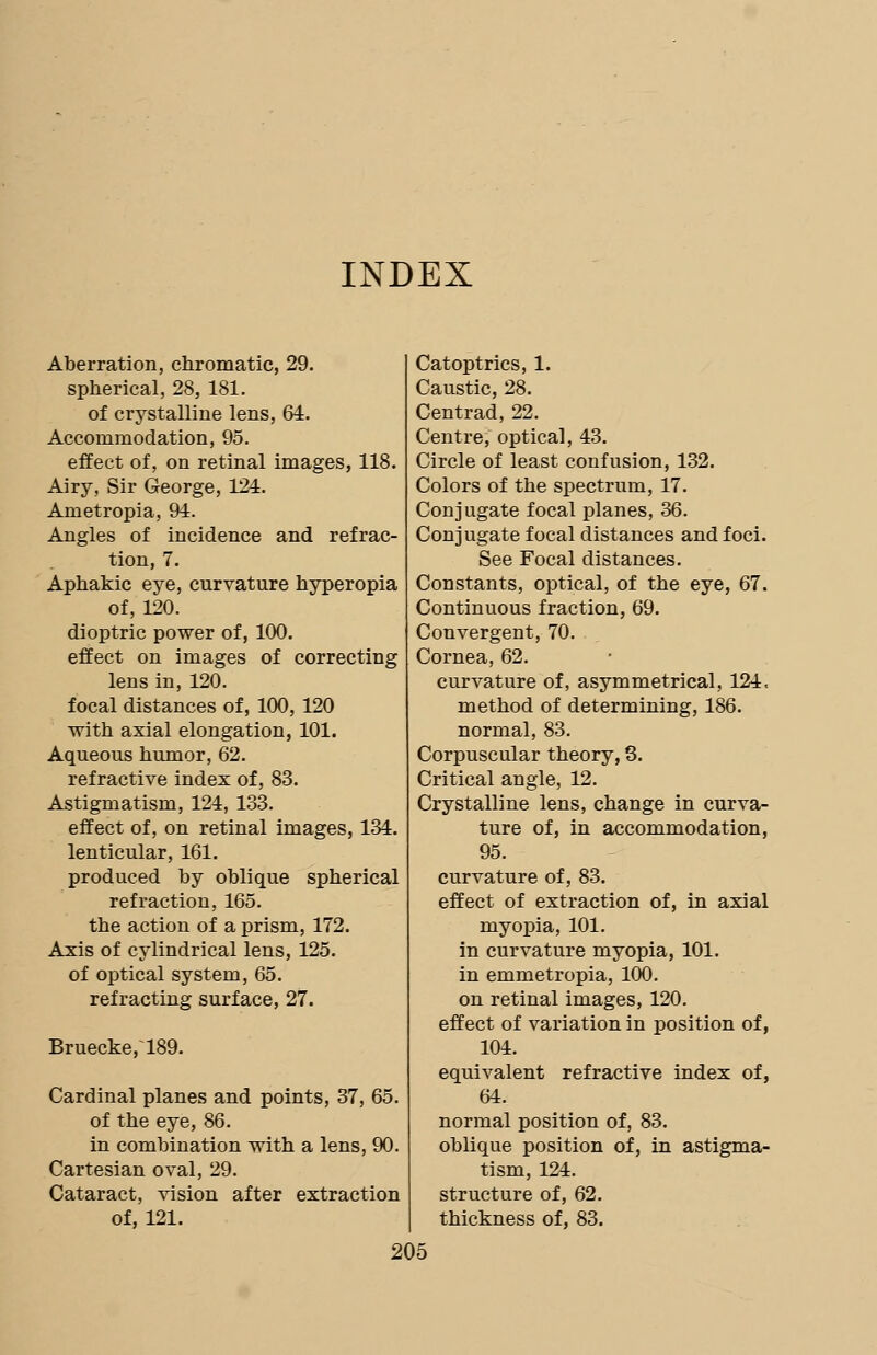 INDEX Aberration, chromatic, 29. spherical, 28, 181. of crystalline lens, 64. Accommodation, 95. effect of, on retinal images, 118. Airy, Sir George, 124. Ametropia, 94. Angles of incidence and refrac- tion, 7. Aphakic eye, curvature hyperopia of, 120. dioptric power of, 100. effect on images of correcting lens in, 120. focal distances of, 100, 120 with axial elongation, 101. Aqueous humor, 62. refractive index of, 83. Astigmatism, 124, 133. effect of, on retinal images, 134. lenticular, 161. produced by oblique spherical refraction, 165. the action of a prism, 172. Axis of cylindrical lens, 125. of optical system, 65. refracting surface, 27. Bruecke,~189. Cardinal planes and points, 37, 65. of the eye, 86. in combination with a lens, 90. Cartesian oval, 29. Cataract, vision after extraction of, 121. Catoptrics, 1. Caustic, 28. Centrad, 22. Centre, optical, 43. Circle of least confusion, 132. Colors of the spectrum, 17. Conjugate focal planes, 36. Conjugate focal distances and foci. See Focal distances. Constants, optical, of the eye, 67. Continuous fraction, 69. Convergent, 70. Cornea, 62. curvature of, asymmetrical, 124, method of determining, 186. normal, 83. Corpuscular theory, 3. Critical angle, 12. Crystalline lens, change in curva- ture of, in accommodation, 95. curvature of, 83. effect of extraction of, in axial myopia, 101. in curvature myopia, 101. in emmetropia, 100. on retinal images, 120. effect of variation in position of, 104. equivalent refractive index of, 64. normal position of, 83. oblique position of, in astigma- tism, 124. structure of, 62. thickness of, 83.