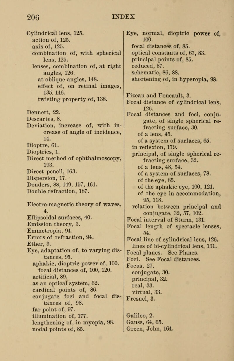 Cylindrical lens, 125. action of, 125. axis of, 125. combination of, with spherical lens, 125. lenses, combination of, at right angles, 126. at oblique angles, 148. effect of, on retinal images, 135,146. twisting property of, 138. Dennett, 22. Descartes, 8. Deviation, increase of, with in- crease of angle of incidence, 14. Dioptre, 61. Dioptrics, 1. Direct method of ophthalmoscopy, 193. Direct pencil, 163. Dispersion, 17. Donders, 88, 149, 157, 161. Double refraction, 187. Electro-magnetic theory of waves, 4. Ellipsoidal surfaces, 40. Emission theory, 3. Emmetropia, 94. Errors of refraction, 94. Ether, 3. Eye, adaptation of, to varying dis- tances, 95. aphakic, dioptric power of, 100. focal distances of, 100, 120. artificial, 89. as an optical system, 62. cardinal points of, 86. conjugate foci and focal dis- tances of, 98. far point of, 97. illumination of, 177. lengthening of, in myopia, 98. nodal points of, 85. Eye, normal, dioptric power of, 100. focal distances of, 85. optical constants of, 67, 83. principal points of, 85. reduced, 87. schematic, 86, 88. shortening of, in hyperopia, 98. Fizeau and Foucault, 3. Focal distance of cylindrical lens, 126. Focal distances and foci, conju- gate, of single spherical re- fracting surface, 30. of a lens, 45. of a system of surfaces, 65. in reflexion, 179. principal, of single spherical re- fracting surface, 32. of a lens, 48, 54. of a system of surfaces, 78. of the eye, 85. of the aphakic eye, 100, 121. of the eye in accommodation, 95, 118. relation between principal and conjugate, 32, 57, 102. Focal interval of Sturm, 131. Focal length of spectacle lenses, 54. Focal line of cylindrical lens, 126. lines of bi-cylindrical lens, 131. Focal planes. See Planes. Foci. See Focal distances. Focus, 27. conjugate, 30. principal, 32. real, 33. virtual, 33. Fresnel, 3. Galileo, 2. Gauss, 64, 65. Green, John, 164.