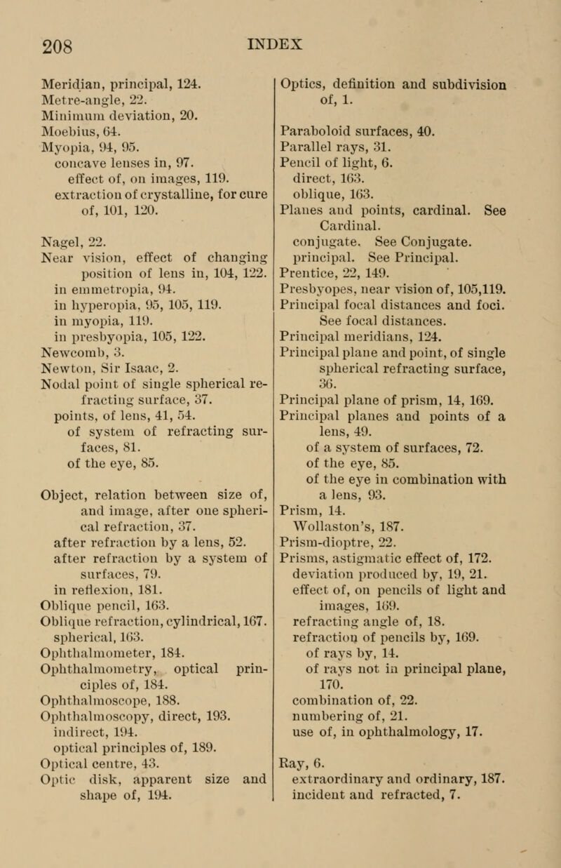 Meridian, principal, 124. Metre-angle, 22. Minimum deviation, 20. Moebius, 64. Myopia, 94, 95. concave lenses in, 97. effect of, on images, 119. extraction of crystalline, for cure of, 101, 120. Nagel, 22. Near vision, effect of changing position of lens in, 101, 122. in emmetropia, 94. in hyperopia. 95, 105, 119. in myopia, 119. in presbyopia, 105, 122. Newcomb, 3. Newton, Sir Isaac, 2. Nodal point of single spherical re- fracting surface, 37. points, of lens, 41, 54. of system of refracting sur- faces, 81. of the eye, 85. Object, relation between size of, and image, after one spheri- cal refraction, 37. after refraction by a lens, 52. after refraction by a system of surfaces, 79. in reflexion, 181. Oblique pencil, 163. Oblique refraction, cylindrical, 167. spherical, 163. Ophtlialniometer, 184. Ophthalmometry, optical prin- ciples of, 184. Ophthalmoscope, 188. Ophthalmoscopy, direct, 193. indirect, 194. optical principles of, 189. Optical centre, 43. Optic disk, apparent size and shape of, 194. Optics, definition and subdivision of, 1. Paraboloid surfaces, 40. Parallel rays, 31. Pencil of light, 6. direct, 1(53. oblique, 163. Planes and points, cardinal. See Cardinal, conjugate. See Conjugate, principal. See Principal. Prentice, 22, 149. Presbyopes, near vision of, 105,119. Principal focal distances and foci. See focal distances. Principal meridians, 124. Principal plane and point, of single spherical refracting surface, 36. Principal plane of prism, 14, 169. Principal planes and points of a lens, 49. of a system of surfaces, 72. of the eye, 85. of the eye in combination with a lens, 93. Prism, 14. Wollaston's, 187. Prism-dioptre, 22. Prisms, astigmatic effect of, 172. deviation produced by, 19, 21. effect of, on pencils of light and images, 169. refracting angle of, 18. refractiou of pencils by, 169. of rays by, 14. of rays not in principal plane, 170. combination of, 22. numbering of, 21. use of, in ophthalmology, 17. Ray, 6. extraordinary and ordinary, 187. incident and refracted, 7.