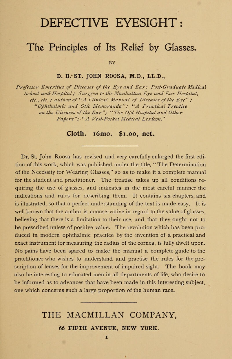 DEFECTIVE EYESIGHT: The Principles of Its Relief by Glasses. BY D. B/ST. JOHN ROOSA, M.D., LL.D., Professor Emeritus of Diseases of the Eye and Ear; Post-Gradtiate Medical School and Hospital/ Su7'geon to the Manhattan Eye and Ear Hospital, etc., etc. ; author of A Clinical Manual of Diseases of the Eye ; Ophthalmic and Otic Memoratida ; A Practical Treatise o?i the Diseases of the Ear ;  The Old Hospital and Other Papers ; A Vest-Pocket Medical Lexicon. Cloth. i6mo. $1.00, net. Dr. St. John Roosa has revised and very carefully enlarged the first edi- tion of this work, which was published under the title, The Determination of the Necessity for Wearing Glasses, so as to make it a complete manual for the student and practitioner. The treatise takes up all conditions re- quiring the use of glasses, and indicates in the most careful manner the indications and rules for describing them. It contains six chapters, and is illustrated, so that a perfect understanding of the text is made easy. It is well known that the author is aconservative in regard to the value of glasses, believing that there is a limitation to their use, and that they ought not to be prescribed unless of positive value. The revolution which has been pro- duced in modern ophthalmic practice by the invention of a practical and exact instrument for measuring the radius of the cornea, is fully dwelt upon. No pains have been spared to make the manual a complete guide to the practitioner who wishes to understand and practise the rules for the pre- scription of lenses for the improvement of impaired sight. The book may also be interesting to educated men in all departments of life, who desire to be informed as to advances that have been made in this interesting subject, one which concerns such a large proportion of the human race. THE MACMILLAN COMPANY, 66 FIFTH AVENUE, NEW YORK. I