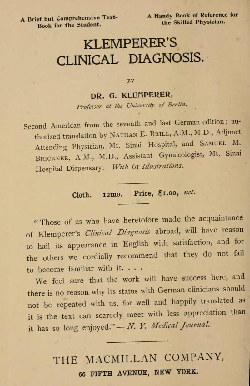 A Brief but Comprehensive Text- A Handy Book of Reference for Book for the Student. the Skiiied Phys.can. KLEMPERER'S CLINICAL DIAGNOSIS. BY DR. Q. KLEHPERER, Professor at the University of Berlin. Second American from the seventh and last German edition; au- thorized translation by Nathan E. Brill, A.M., M.D., Adjunct Attending Physician, Mt. Sinai Hospital, and Samuel M. Brickner, A.M., M.D., Assistant Gynaecologist, Mt. Sinai Hospital Dispensary. With 61 Illustrations. Cloth. i2mo. Price, $1.00, net. « Those of us who have heretofore made the acquaintance of Klemperer's Clinical Diagnosis abroad, will have reason to hail its appearance in English with satisfaction, and for the others we cordially recommend that they do not fail to become familiar with it. . . . We feel sure that the work will have success here, and there is no reason why its status with German clinicians should not be repeated with us, for well and happily translated as it is the text can scarcely meet with less appreciation than it has so long enjoyed. — ^. Y. Medical Journal. THE MACMILLAN COMPANY, 66 FIFTH AVENUE, NEW YORK.