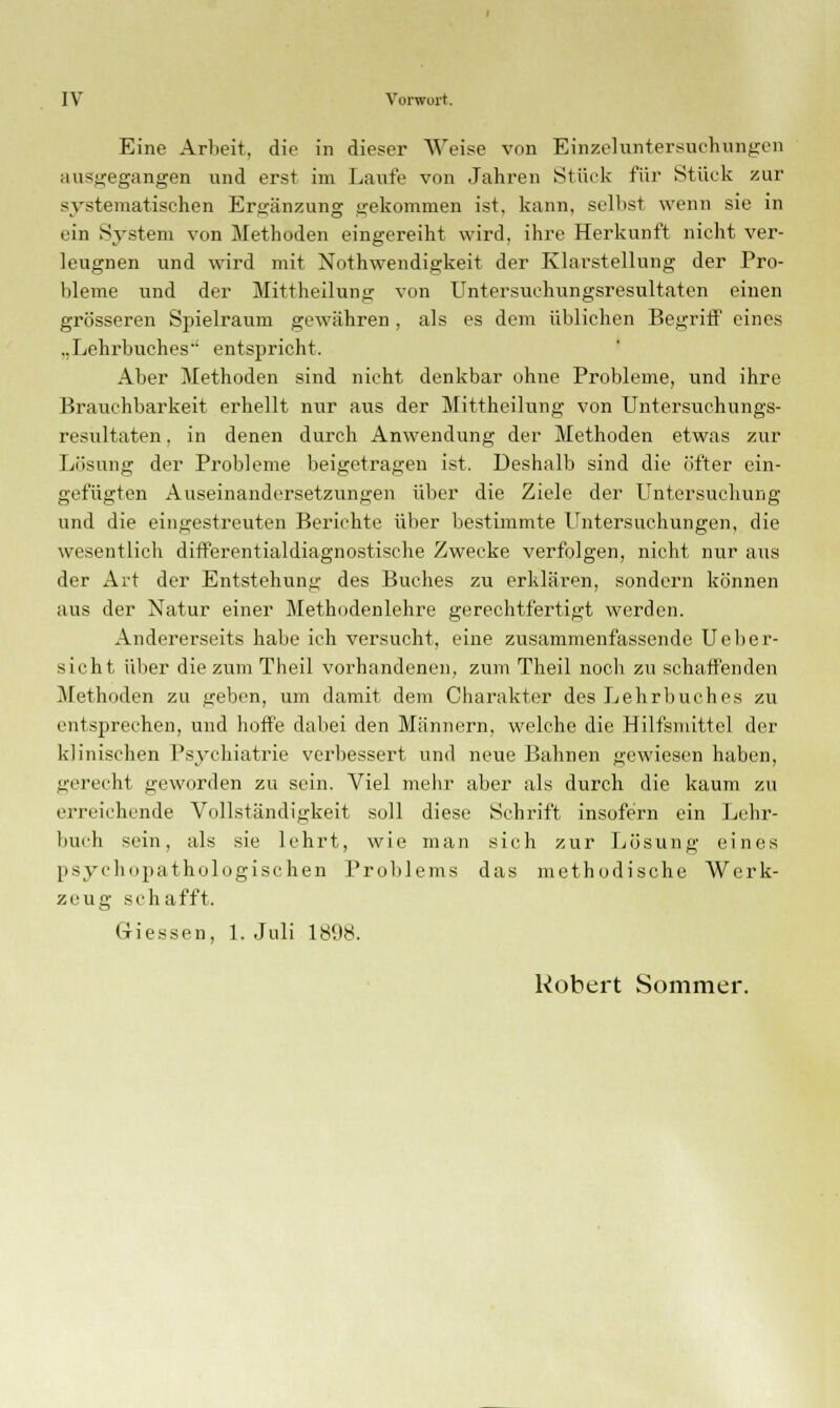 Eine Arbeit, die in dieser Weise von Einzeluntersuchtmgen ausgegangen und erst im Laufe von Jahren Stück für Stück zur systematischen Ergänzung gekommen ist, kann, seihst wenn sie in ein System von Methoden eingereiht wird, ihre Herkunft nicht ver- leugnen und wird mit Notwendigkeit der Klarstellung der Pro- bleme und der Mittheilung von Untersuchungsresultaten einen grösseren Spielraum gewähren , als es dem üblichen Begriff eines ..Lehrbuches entspricht. Aber Methoden sind nicht denkbar ohne Probleme, und ihre Brauchbarkeit erhellt nur aus der Mittheilung von Untersuchungs- resultaten , in denen durch Anwendung der Methoden etwas zur Lösung der Probleme beigetragen ist. Deshalb sind die öfter ein- gefügten Auseinandersetzungen über die Ziele der Untersuchung und die eingestreuten Berichte über bestimmte Untersuchungen, die wesentlich differentialdiagnostische Zwecke verfolgen, nicht nur aus der Art der Entstehung des Buches zu erklären, sondern können aus der Natur einer Methodenlehre gerechtfertigt werden. Andererseits habe ich versucht, eine zusammenfassende Ueher- sicht über die zum Theil vorhandenen, zum Theil noch zu schaffenden Methoden zu geben, um damit dem Charakter des Lehrbuches zu entsprechen, und hoife dabei den Männern, welche die Hilfsmittel der klinischen Psychiatrie verbessert und neue Bahnen gewiesen haben, gerecht geworden zu sein. Viel mehr aber als durch die kaum zu erreichende Vollständigkeit soll diese Schrift insofern ein Lehr- buch sein, als sie lehrt, wie man sich zur Lösung eines psychopathologischen Problems das methodische Werk- zeug schafft. Giessen, 1. Juli 1898. Robert Sommer.