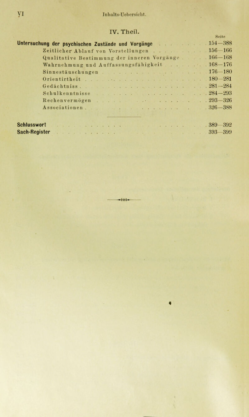 IV. Theil. Untersuchung der psychischen Zustände und Vorgänge Zeitlicher Ablauf von Vorstellungen Qualitative Bestimmung der inneren Vo Wahrnehmung und Auffassungsfähigkei Sinnestäuschungen . . Orientirtheit . . Gedäc htniss . Schulkenntnisse ... . . Rechenvermögen Associationen . . ... Seit« 154-388 156- 1(1(1 1(111—1(18 168-170 176-180 180-281 281 -284 284-293 293-326 326—388 Schlusswort Sach-Register 389 392 393 399