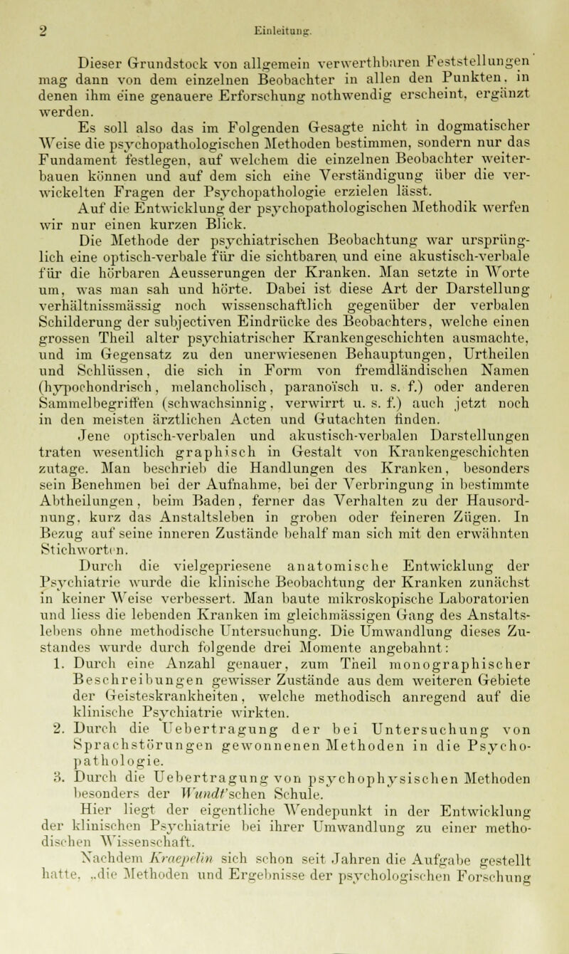 Dieser Grundstock von allgemein verwerthburen Feststellungen mag dann von dem einzelnen Beobachter in allen den Punkten, in denen ihm eine genauere Erforschung nothwendig erscheint, ergänzt werden. Es soll also das im Folgenden Gesagte nicht in dogmatischer Weise die psychopathologischen Methoden bestimmen, sondern nur das Fundament festlegen, auf welchem die einzelnen Beobachter weiter- bauen können und auf dem sich eine Verständigung über die ver- wickelten Fragen der Psychopathologie erzielen lässt. Auf die Entwicklung der psychopathologischen Methodik werfen wir nur einen kurzen Blick. Die Methode der psychiatrischen Beobachtung war ursprüng- lich eine optisch-verbale für die sichtbaren, und eine akustisch-verbale für die hörbaren Aeusserungen der Kranken. Man setzte in Worte um, was man sah und hörte. Dabei ist diese Art der Darstellung verhältnissmässig noch wissenschaftlich gegenüber der verbalen Schilderung der subjectiven Eindrücke des Beobachters, welche einen grossen Theil alter psychiatrischer Krankengeschichten ausmachte, und im Gegensatz zu den unerwiesenen Behauptungen, Urtheilen und Schlüssen, die sich in Form von fremdländischen Namen (hypochondrisch, melancholisch, paranoisch u. s. f.) oder anderen Sammelbegriffen (schwachsinnig. verwirrt u. s. f.) auch jetzt noch in den meisten ärztlichen Acten und Gutachten finden. Jene optisch-verbalen und akustisch-verbalen Darstellungen traten wesentlich graphisch in Gestalt von Krankengeschichten zutage. Man beschrieb die Handlungen des Kranken, besonders sein Benehmen bei der Aufnahme, bei der Verbringung in bestimmte Abtheilungen , beim Baden, ferner das Verhalten zu der Hausord- nung, kurz das Anstaltsleben in groben oder feineren Zügen. In Bezug auf seine inneren Zustände behalf man sich mit den erwähnten Stichworten. Durch die vielgepriesene anatomische Entwicklung der Psychiatrie wurde die klinische Beobachtung der Kranken zunächst in keiner Weise verbessert. Man baute mikroskopische Laboratorien und liess die lebenden Kranken im gleichmässigen Gang des Anstalts- lebens ohne methodische Untersuchung. Die Umwandlung dieses Zu- standes wurde durch folgende drei Momente angebahnt: 1. Durch eine Anzahl genauer, zum Theil monographischer Beschreibungen gewisser Zustände aus dem weiteren Gebiete der Geisteskrankheiten, welche methodisch anregend auf die klinische Psychiatrie wirkten. 2. Durch die Uebertragung der bei Untersuchung von Sprachstörungen gewonnenen Methoden in die Psycho- pathologie. '6. Durch die Uebertragung von psychophysischen Methoden besonders der Tf MHcfr'sehen Schule. Hier Hegt der eigentliche Wendepunkt in der Entwicklung der klinischen Psychiatrie 1 »ei ihrer Umwandlung zu einer metho- dischen Winsen schaft. Nachdem Kraepelim sich schon seit Jahren die Aufgabe gestellt hatte. ..die Methoden und Ergebnisse der psychologischen Forschung